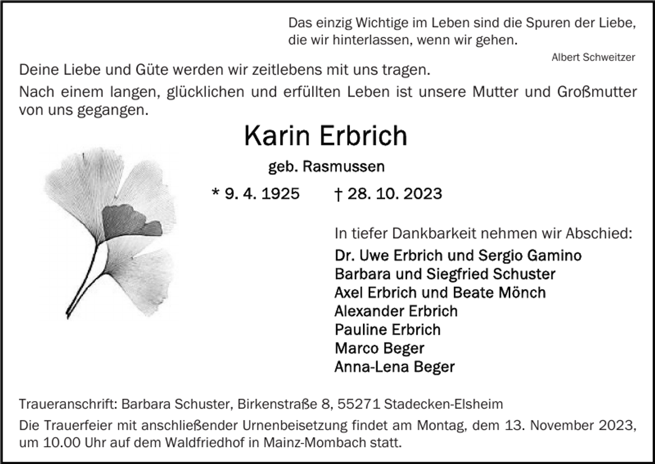 <p>Das einzig Wichtige im Leben sind die Spuren der Liebe,<br />die wir hinterlassen, wenn wir gehen.<br />Albert Schweitzer</p><p>Deine Liebe und Güte werden wir zeitlebens mit uns tragen.<br />Nach einem langen, glücklichen und erfüllten Leben ist unsere Mutter und Großmutter<br />von uns gegangen.</p><p>In tiefer Dankbarkeit nehmen wir Abschied:</p><p>Traueranschrift: Barbara Schuster, Birkenstraße 8, 55271 Stadecken-Elsheim<br />Die Trauerfeier mit anschließender Urnenbeisetzung findet am Montag, dem 13. November 2023,<br />um 10.00 Uhr auf dem Waldfriedhof in Mainz-Mombach statt.</p>