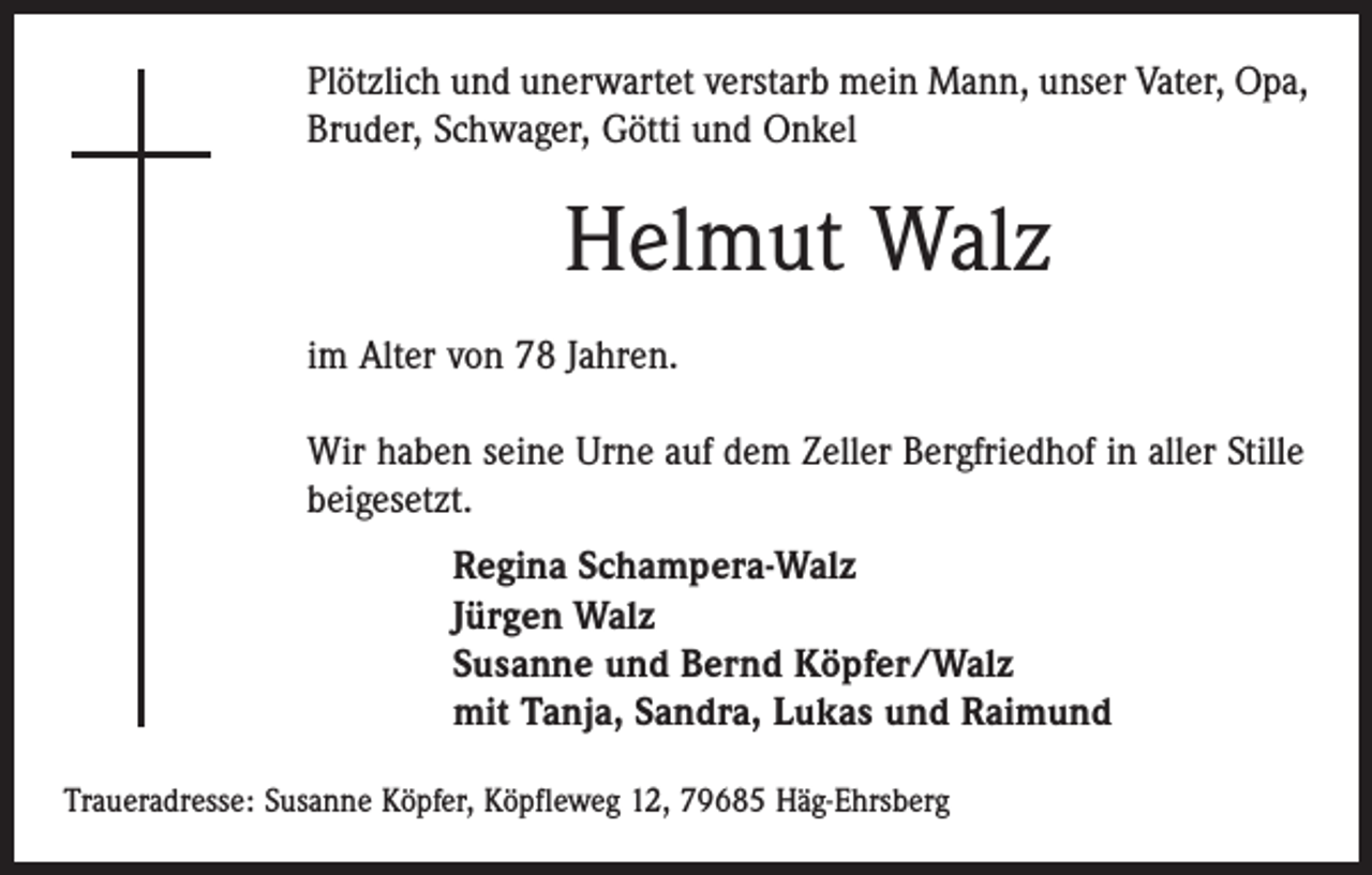 <p>Plötzlich und unerwartet verstarb mein Mann, unser Vater, Opa,<br />Bruder, Schwager, Götti und Onkel</p><p>Helmut Walz<br />im Alter von 78 Jahren.<br />Wir haben seine Urne auf dem Zeller Bergfriedhof in aller Stille<br />beigesetzt.<br />Regina Schampera-Walz<br />Jürgen Walz<br />Susanne und Bernd Köpfer/Walz<br />mit Tanja, Sandra, Lukas und Raimund<br />Traueradresse: Susanne Köpfer, Köpfleweg 12, 79685 Häg-Ehrsberg</p>