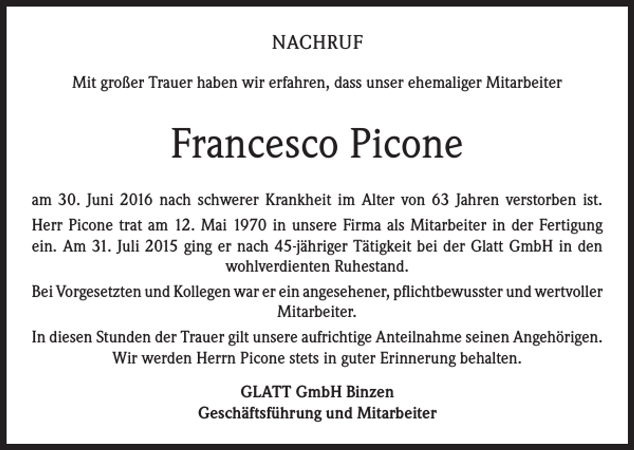 <p>NACHRUF<br />Mit großer Trauer haben wir erfahren, dass unser ehemaliger Mitarbeiter</p><p>Francesco Picone<br />am 30. Juni 2016 nach schwerer Krankheit im Alter von 63 Jahren verstorben ist.<br />Herr Picone trat am 12. Mai 1970 in unsere Firma als Mitarbeiter in der Fertigung<br />ein. Am 31. Juli 2015 ging er nach 45-jähriger Tätigkeit bei der Glatt GmbH in den<br />­wohlverdienten Ruhestand.<br />Bei Vorgesetzten und Kollegen war er ein angesehener, pflichtbewusster und ­wertvoller<br />Mitarbeiter.<br />In diesen Stunden der Trauer gilt unsere aufrichtige Anteilnahme seinen ­Angehörigen.<br />Wir werden Herrn Picone stets in guter Erinnerung behalten.<br />GLATT GmbH Binzen<br />Geschäftsführung und Mitarbeiter</p>