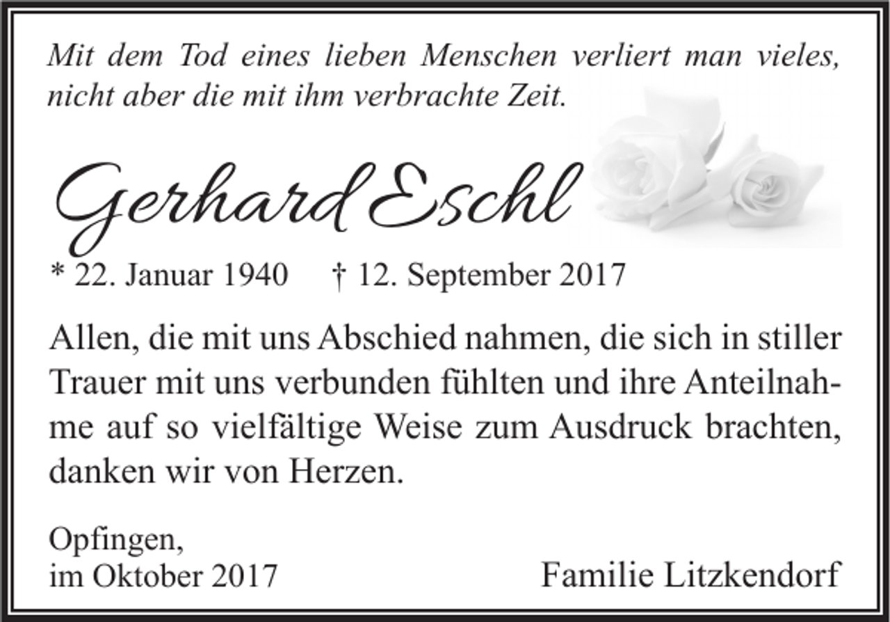 <p>Mit d dem<br />Mit<br />e m TTod<br />o d eieines<br />n es lilieben<br />e b e n MMenschen<br />e ns c h e n v verliert<br />erli ert mman<br />a n vivieles,<br />el es,<br />nicht<br />ni<br />c ht aaber<br />b er di<br />die<br />e mit<br />mit iihm<br />h m vverbrachte<br />er br a c ht e Zeit.<br />Z eit.</p><p>Gerhard<br />Ger<br />h ard Esc<br />Eschl<br />hl<br />** 222.<br />2. JJanuar<br />a n u ar 11</p><p>†† 112.<br />2. September<br />S e pt e m b er 22</p><p>All e n, didie<br />Allen,<br />e mit<br />mit uuns<br />ns AAbschied<br />bs c hi e d nnahmen,<br />a h m e n, didie<br />e sisich<br />c h i in<br />n still<br />stiller<br />er<br />Tr<br />a u er mit<br />mit uuns<br />ns vverbunden<br />er b u n d e n ffühlten<br />ü hlt e n uund<br />n d i ihre<br />hr e AnteilnahA nt eil n a h Trauer<br />mme<br />e a auf<br />uf s so<br />o vivielfältige<br />elf älti g e Weise<br />Weis e z zum<br />u m AAusdruck<br />us dr u c k brbrachten,<br />a c ht e n,<br />ddanken<br />a n k e n wir<br />wir vvon<br />o n Herzen.<br />H er z e n.<br />O pfi n g e n,<br />Opfingen,<br />iimm Oktober<br />O kt o b er</p><p>FFamilie<br />a mili e Litzkendorf<br />Lit z k e n d orf</p>