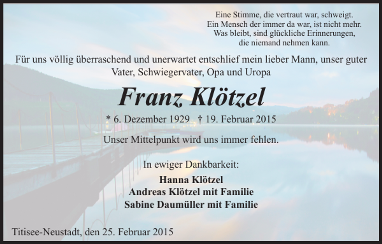 <p>Eine Stimme, die vertraut war, schweigt.<br />Ein Mensch der immer da war, ist nicht mehr.<br />Was bleibt, sind glückliche Erinnerungen,<br />die niemand nehmen kann.</p><p>Für uns völlig überraschend und unerwartet entschlief mein lieber Mann, unser guter<br />Vater, Schwiegervater, Opa und Uropa</p><p>Franz Klötzel</p><p>* 6. Dezember 1929 † 19. Februar 2015<br />Unser Mittelpunkt wird uns immer fehlen.<br />In ewiger Dankbarkeit:<br />Hanna Klötzel<br />Andreas Klötzel mit Familie<br />Sabine Daumüller mit Familie<br />Titisee-Neustadt, den 25. Februar 2015</p>