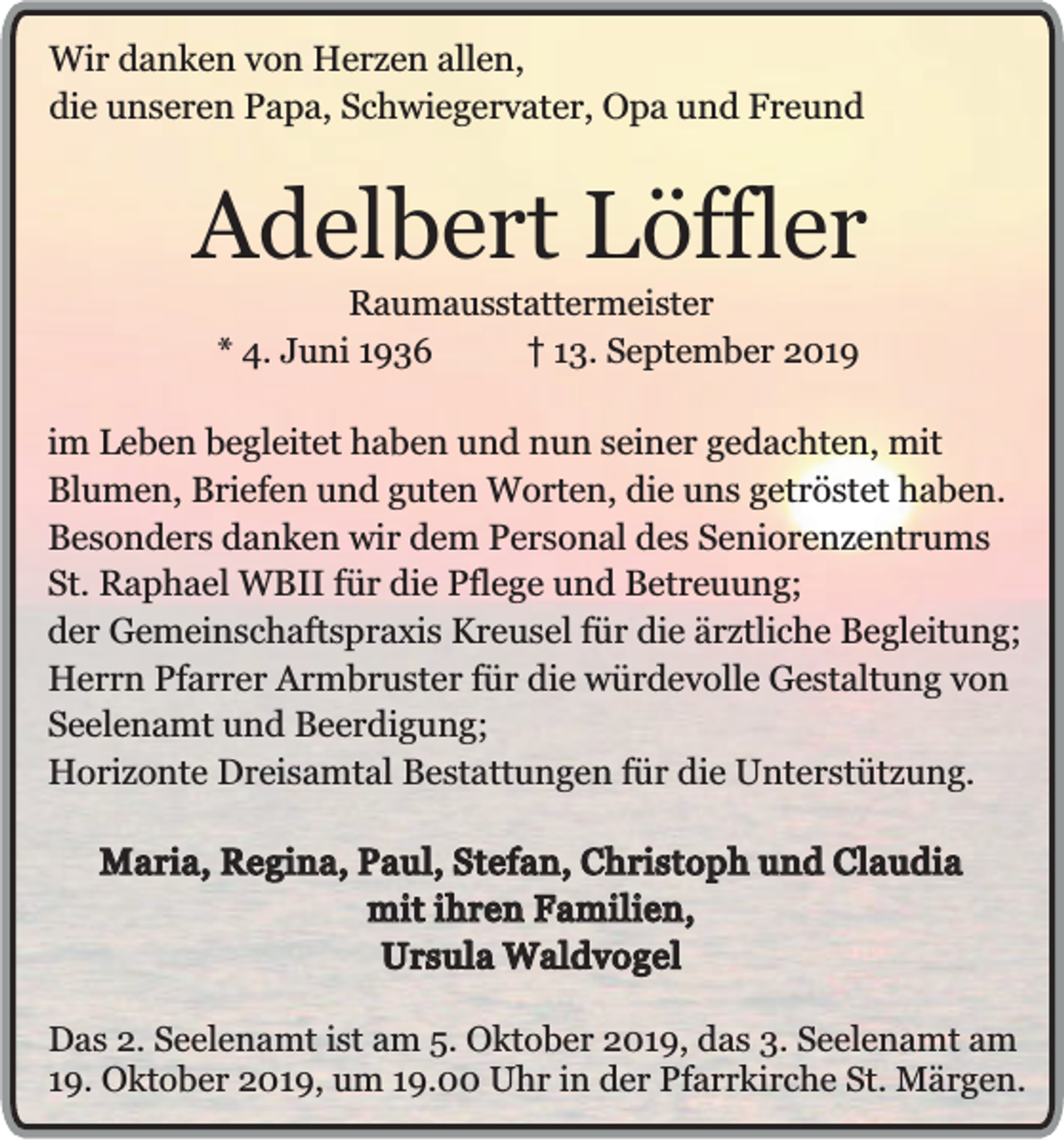 <p>Wir danken von Herzen allen,<br />die unseren Papa, Schwiegervater, Opa und Freund</p><p>Adelbert Löffler<br />Raumausstattermeister<br />* 4. Juni 1936<br />13. September 2019</p><p>im Leben begleitet haben und nun seiner gedachten, mit<br />Blumen, Briefen und guten Worten, die uns getröstet haben.<br />Besonders danken wir dem Personal des Seniorenzentrums<br />St. Raphael WBII für die Pflege und Betreuung;<br />der Gemeinschaftspraxis Kreusel für die ärztliche Begleitung;<br />Herrn Pfarrer Armbruster für die würdevolle Gestaltung von<br />Seelenamt und Beerdigung;<br />Horizonte Dreisamtal Bestattungen für die Unterstützung.<br />Maria, Regina, Paul, Stefan, Christoph und Claudia<br />mit ihren Familien,<br />Ursula Waldvogel<br />Das 2. Seelenamt ist am 5. Oktober 2019, das 3. Seelenamt am<br />19. Oktober 2019, um 19.00 Uhr in der Pfarrkirche St. Märgen.</p>