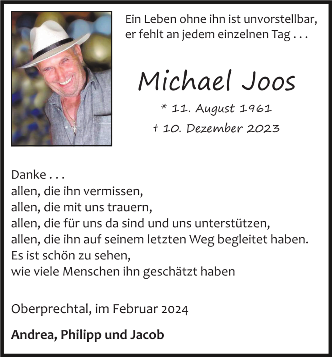 <p>Ein Leben ohne ihn ist unvorstellbar,<br />er fehlt an jedem einzelnen Tag . . .</p><p>Michael Joos<br />* 11. August 1961</p><p>† 10. Dezember 2023</p><p>Danke . . .<br />allen, die ihn vermissen,<br />allen, die mit uns trauern,<br />allen, die für uns da sind und uns unterstützen,<br />allen, die ihn auf seinem letzten Weg begleitet haben.<br />Es ist schön zu sehen,<br />wie viele Menschen ihn geschätzt haben</p><p>Oberprechtal, im Februar 2024<br />Andrea, Philipp und Jacob</p>