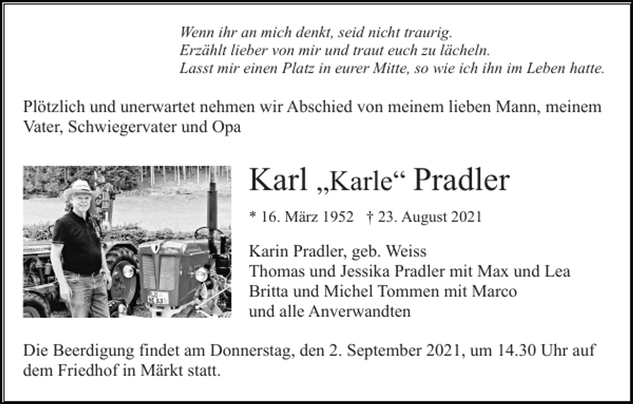 <p>Wenn ihr an mich denkt, seid nicht traurig.<br />Erzählt lieber von mir und traut euch zu lächeln.<br />Lasst mir einen Platz in eurer Mitte, so wie ich ihn im Leben hatte.</p><p>Plötzlich und unerwartet nehmen wir Abschied von meinem lieben Mann, meinem<br />Vater, Schwiegervater und Opa</p><p>Karl „Karle“ Pradler<br />* 16. März 1952 † 23. August 2021</p><p>Karin Pradler, geb. Weiss<br />Thomas und Jessika Pradler mit Max und Lea<br />Britta und Michel Tommen mit Marco<br />und alle Anverwandten<br />Die Beerdigung findet am Donnerstag, den 2. September 2021, um 14.30 Uhr auf<br />dem Friedhof in Märkt statt.</p>