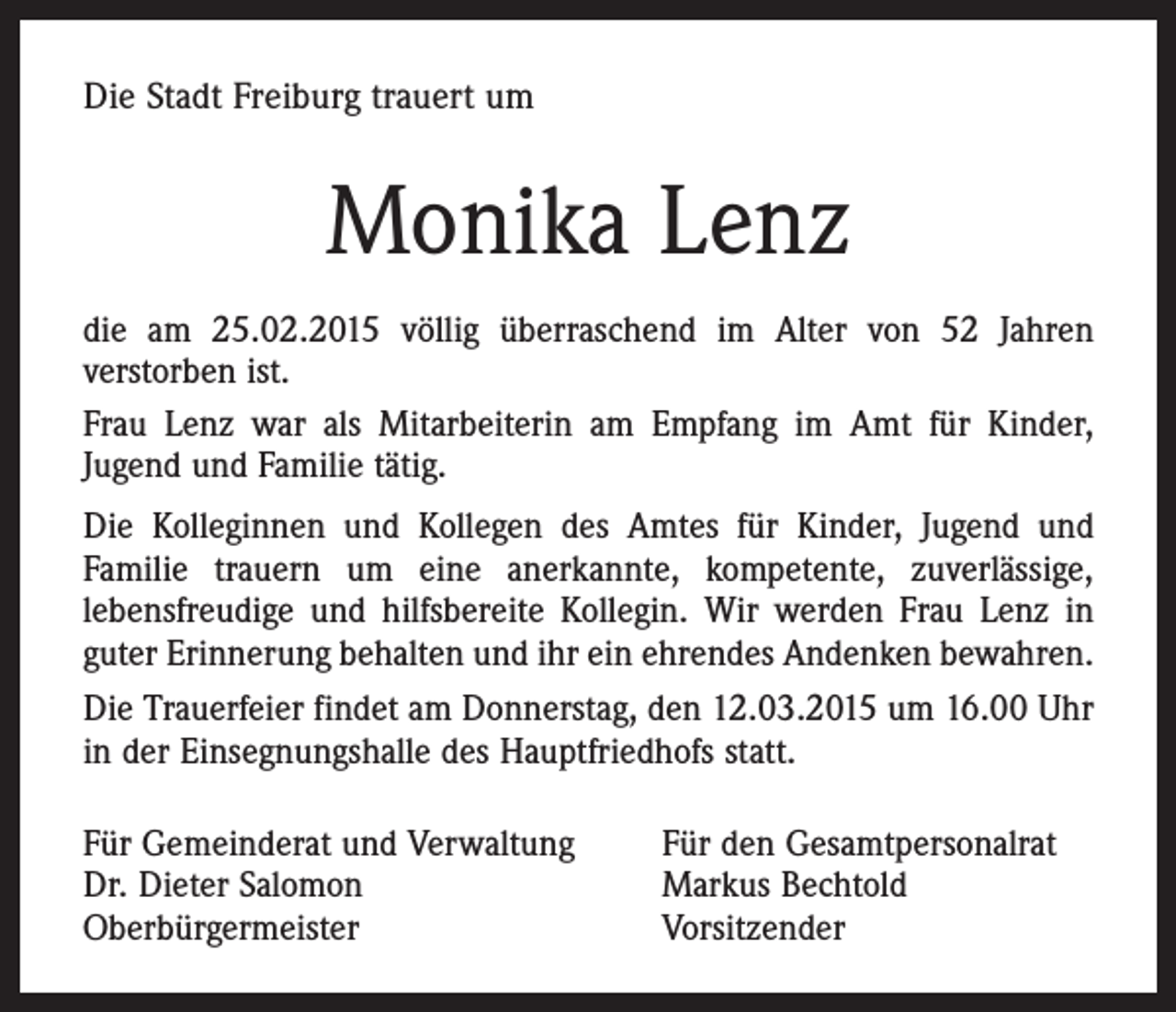 <p>Die Stadt Freiburg trauert um</p><p>Monika Lenz<br />die am 25.02.2015 völlig überraschend im Alter von 52 Jahren<br />verstorben ist.<br />Frau Lenz war als Mitarbeiterin am Empfang im Amt für Kinder,<br />Jugend und Familie tätig.<br />Die Kolleginnen und Kollegen des Amtes für Kinder, Jugend und<br />Familie trauern um eine anerkannte, kompetente, zuverlässige,<br />lebensfreudige und hilfsbereite Kollegin. Wir werden Frau Lenz in<br />guter Erinnerung behalten und ihr ein ehrendes Andenken bewahren.<br />Die Trauerfeier findet am Donnerstag, den 12.03.2015 um 16.00 Uhr<br />in der Einsegnungshalle des Hauptfriedhofs statt.<br />Für Gemeinderat und Verwaltung<br />Dr. Dieter Salomon<br />Oberbürgermeister</p><p>Für den Gesamtpersonalrat<br />Markus Bechtold<br />Vorsitzender</p>