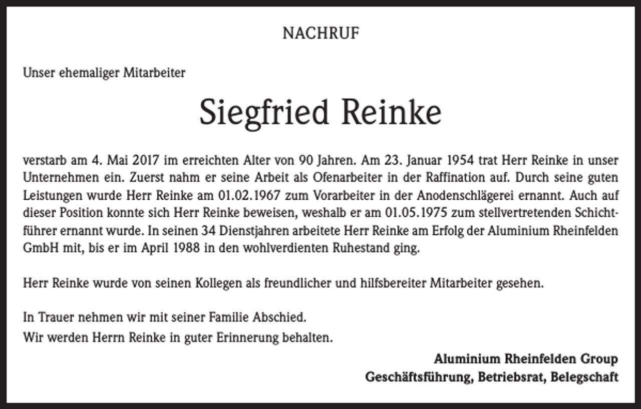 <p>NACHRUF<br />Unser ehemaliger Mitarbeiter</p><p>Siegfried Reinke<br />verstarb am 4. Mai 2017 im erreichten Alter von 90 Jahren. Am 23. Januar 1954 trat Herr Reinke in unser<br />Unternehmen ein. Zuerst nahm er seine Arbeit als Ofenarbeiter in der Raffination auf. Durch seine guten<br />Leistungen wurde Herr Reinke am 01.02.1967 zum Vorarbeiter in der Anodenschlägerei ernannt. Auch auf<br />dieser Position konnte sich Herr Reinke beweisen, weshalb er am 01.05.1975 zum stellvertretenden Schichtführer ernannt wurde. In seinen 34 Dienstjahren arbeitete Herr Reinke am Erfolg der Aluminium Rheinfelden<br />GmbH mit, bis er im April 1988 in den wohlverdienten Ruhestand ging.<br />Herr Reinke wurde von seinen Kollegen als freundlicher und hilfsbereiter Mitarbeiter gesehen.<br />In Trauer nehmen wir mit seiner Familie Abschied.<br />Wir werden Herrn Reinke in guter Erinnerung behalten.<br />Aluminium Rheinfelden Group<br />Geschäftsführung, Betriebsrat, Belegschaft</p>