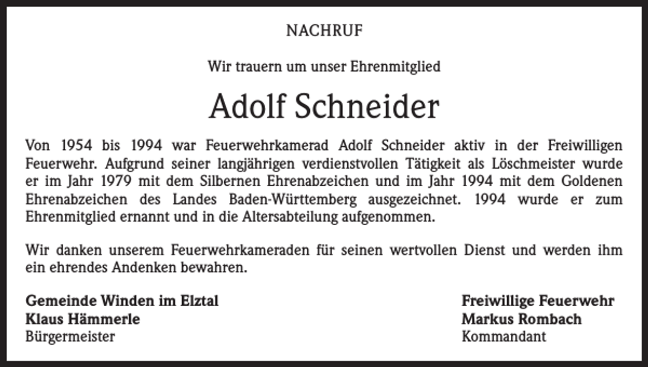 <p>NACHRUF<br />Wir trauern um unser Ehrenmitglied</p><p>Adolf Schneider<br />Von 1954 bis 1994 war Feuerwehrkamerad Adolf Schneider aktiv in der Freiwilligen<br />Feuerwehr. Aufgrund seiner langjährigen verdienstvollen Tätigkeit als Löschmeister wurde<br />er im Jahr 1979 mit dem Silbernen Ehrenabzeichen und im Jahr 1994 mit dem Goldenen<br />Ehrenabzeichen des Landes Baden-Württemberg ausgezeichnet. 1994 wurde er zum<br />Ehrenmitglied ernannt und in die Altersabteilung aufgenommen.<br />Wir danken unserem Feuerwehrkameraden für seinen wertvollen Dienst und werden ihm<br />ein ehrendes Andenken bewahren.<br />Gemeinde Winden im Elztal<br />Klaus Hämmerle<br />Bürgermeister</p><p>Freiwillige Feuerwehr<br />Markus Rombach<br />Kommandant</p>