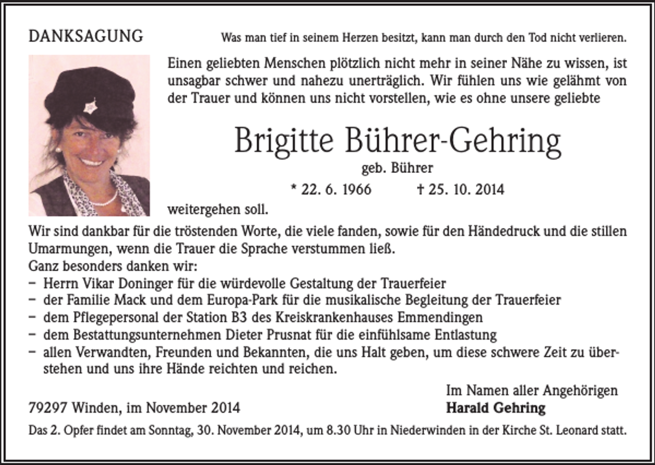 <p>DANKSAGUNG</p><p>Was man tief in seinem Herzen besitzt, kann man durch den Tod nicht verlieren.</p><p>Einen geliebten Menschen plötzlich nicht mehr in seiner Nähe zu wissen, ist<br />unsagbar schwer und nahezu unerträglich. Wir fühlen uns wie gelähmt von<br />der Trauer und können uns nicht vorstellen, wie es ohne unsere geliebte</p><p>Brigitte Bührer-Gehring<br />geb. Bührer<br />* 22. 6. 1966 † 25. 10. 2014</p><p>weitergehen soll.<br />Wir sind dankbar für die tröstenden Worte, die viele fanden, sowie für den Händedruck und die stillen<br />Umarmungen, wenn die Trauer die Sprache verstummen ließ.<br />Ganz besonders danken wir:<br />– Herrn Vikar Doninger für die würdevolle Gestaltung der Trauerfeier<br />– der Familie Mack und dem Europa-Park für die musikalische Begleitung der Trauerfeier<br />– dem Pflegepersonal der Station B3 des Kreiskrankenhauses Emmendingen<br />– dem Bestattungsunternehmen Dieter Prusnat für die einfühlsame Entlastung<br />– allen Verwandten, Freunden und Bekannten, die uns Halt geben, um diese schwere Zeit zu überstehen und uns ihre Hände reichten und reichen.</p><p>Im Namen aller Angehörigen<br />79297 Winden, im November 2014<br />Harald Gehring<br />Das 2. Opfer findet am Sonntag, 30. November 2014, um 8.30 Uhr in Niederwinden in der Kirche St. Leonard statt.</p>