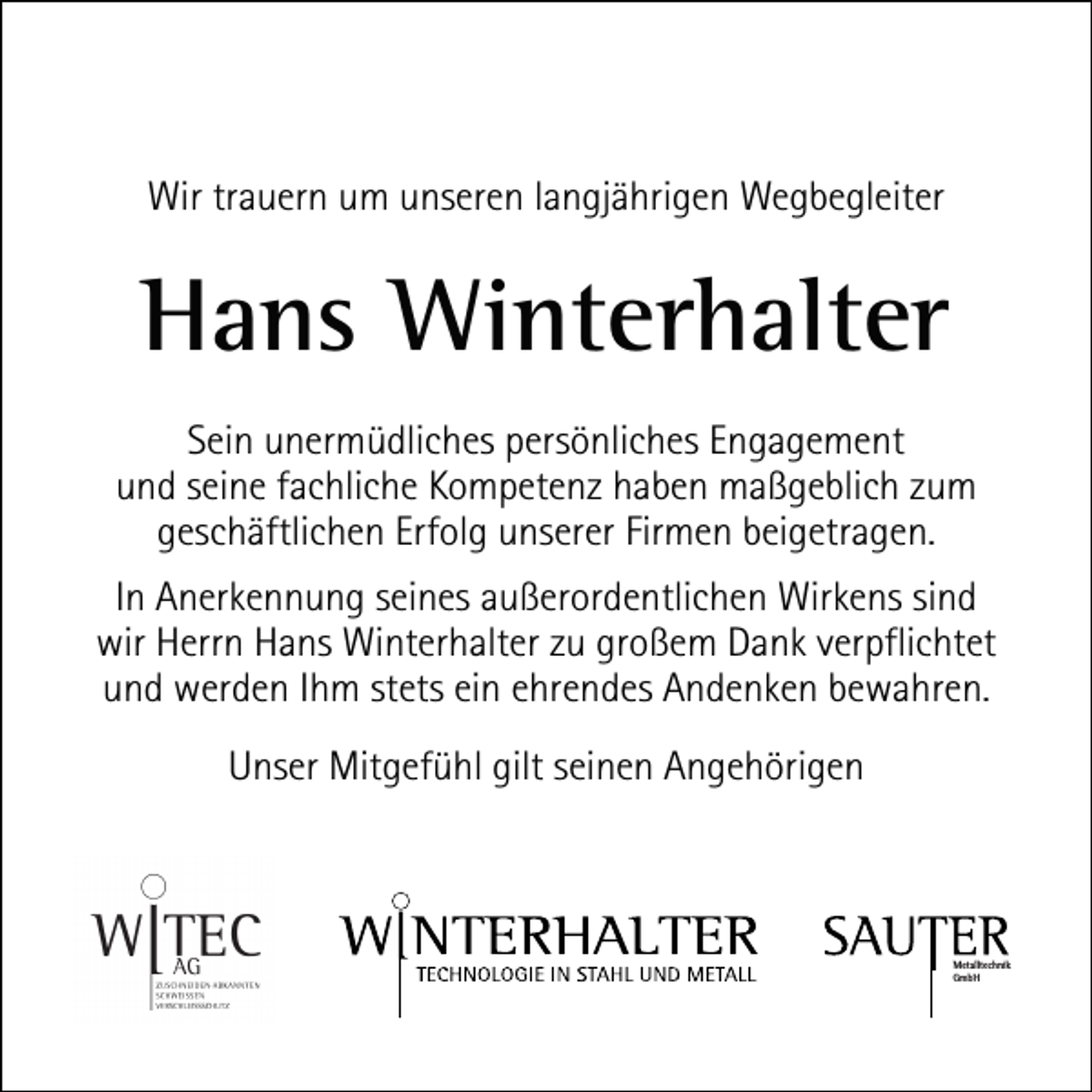 <p>Wir trauern um unseren langjährigen Wegbegleiter</p><p>Hans Winterhalter<br />Sein unermüdliches persönliches Engagement<br />und seine fachliche Kompetenz haben maßgeblich zum<br />geschäftlichen Erfolg unserer Firmen beigetragen.<br />In Anerkennung seines außerordentlichen Wirkens sind<br />wir Herrn Hans Winterhalter zu großem Dank verpflichtet<br />und werden Ihm stets ein ehrendes Andenken bewahren.<br />Unser Mitgefühl gilt seinen Angehörigen</p><p>Metalltechnik<br />GmbH</p>