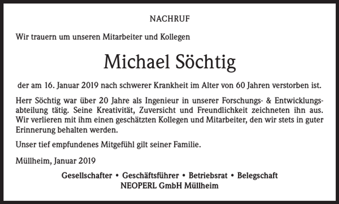 <p>NACHRUF<br />Wir trauern um unseren Mitarbeiter und Kollegen</p><p>Michael Söchtig<br />der am 16. Januar 2019 nach schwerer Krankheit im Alter von 60 Jahren verstorben ist.<br />Herr Söchtig war über 20 Jahre als Ingenieur in unserer Forschungs- &amp; Entwicklungsabteilung tätig. Seine Kreativität, Zuversicht und Freundlichkeit zeichneten ihn aus.<br />Wir verlieren mit ihm einen geschätzten Kollegen und Mitarbeiter, den wir stets in guter<br />Erinnerung behalten werden.<br />Unser tief empfundenes Mitgefühl gilt seiner Familie.<br />Müllheim, Januar 2019<br />Gesellschafter • Geschäftsführer • Betriebsrat • Belegschaft<br />NEOPERL GmbH Müllheim</p>