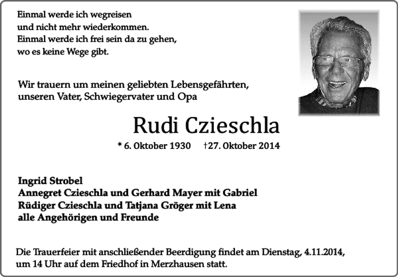 <p>Einmal werde ich wegreisen<br />und nicht mehr wiederkommen.<br />Einmal werde ich frei sein da zu gehen,<br />wo es keine Wege gibt.</p><p>Wir trauern um meinen geliebten Lebensgefährten,<br />unseren Vater, Schwiegervater und Opa</p><p>Rudi Czieschla</p><p>* 6. Oktober 1930</p><p>27. Oktober 2014</p><p>Ingrid Strobel<br />Annegret Czieschla und Gerhard Mayer mit Gabriel<br />Rüdiger Czieschla und Tatjana Gröger mit Lena<br />alle Angehörigen und Freunde<br />Die Trauerfeier mit anschließender Beerdigung findet am Dienstag, 4.11.2014,<br />um 14 Uhr auf dem Friedhof in Merzhausen statt.</p>