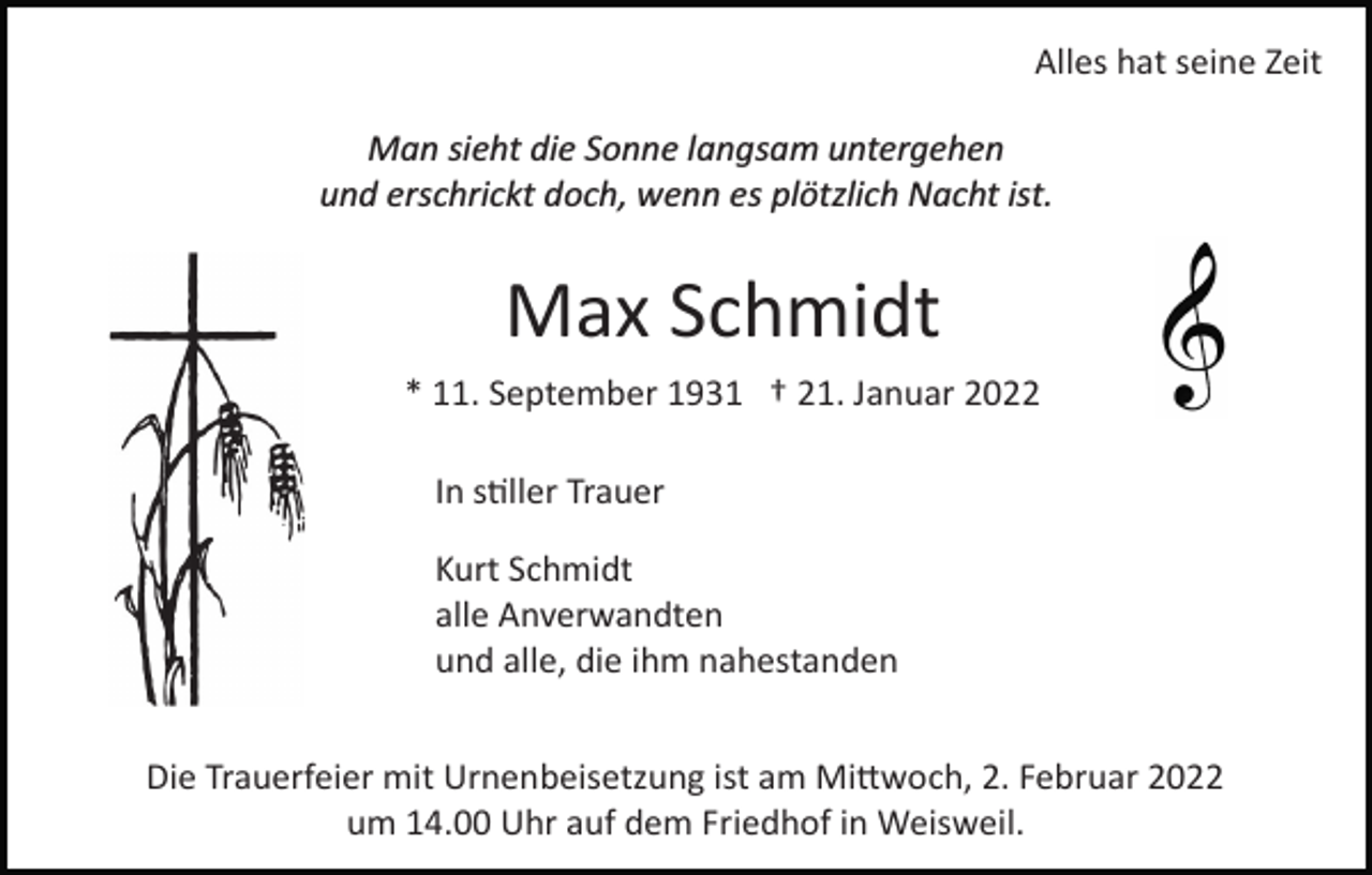 <p>Alles hat seine Zeit<br />Man sieht die Sonne langsam untergehen<br />und erschrickt doch, wenn es plötzlich Nacht ist.</p><p>Max Schmidt<br />* 11. September 1931 † 21. Januar 2022<br />In s�ller Trauer<br />Kurt Schmidt<br />alle Anverwandten<br />und alle, die ihm nahestanden<br />Die Trauerfeier mit Urnenbeisetzung ist am Mi�woch, 2. Februar 2022<br />um 14.00 Uhr auf dem Friedhof in Weisweil.</p>