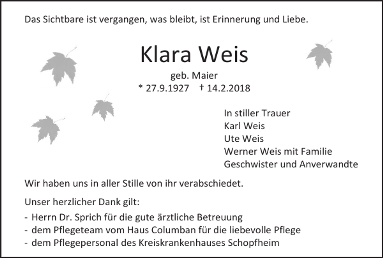 <p>Das Sichtbare ist vergangen, was bleibt, ist Erinnerung und Liebe.</p><p>Klara Weis</p><p>geb. Maier<br />* 27.9.1927 † 14.2.2018<br />In stiller Trauer<br />Karl Weis<br />Ute Weis<br />Werner Weis mit Familie<br />Geschwister und Anverwandte<br />Wir haben uns in aller Stille von ihr verabschiedet.<br />Unser herzlicher Dank gilt:<br />- Herrn Dr. Sprich für die gute ärztliche Betreuung<br />- dem Pflegeteam vom Haus Columban für die liebevolle Pflege<br />- dem Pflegepersonal des Kreiskrankenhauses Schopfheim</p>
