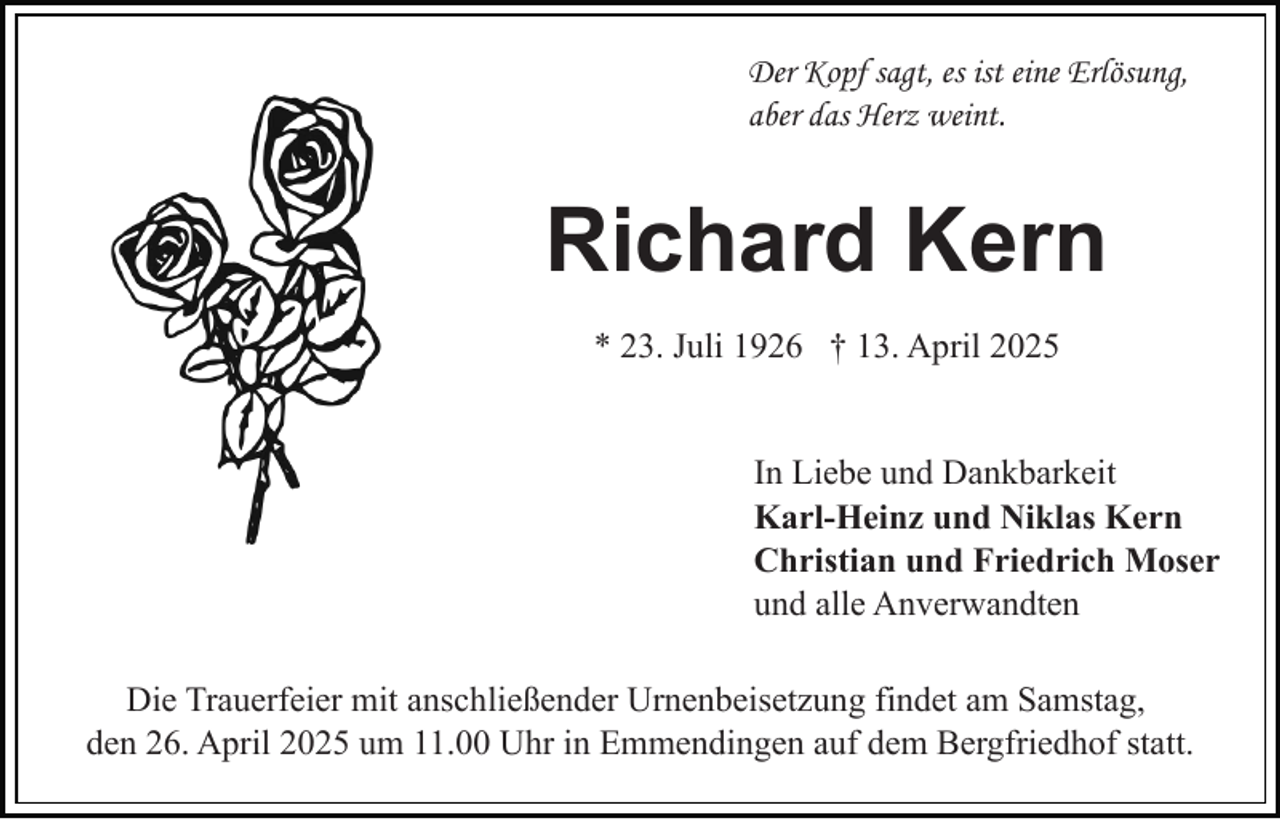 <p>Der Kopf sagt, es ist eine Erlösung,<br />aber das Herz weint.</p><p>Richard Kern<br />* 23. Juli 1926 † 13. April 2025</p><p>In Liebe und Dankbarkeit<br />Karl-Heinz und Niklas Kern<br />Christian und Friedrich Moser<br />und alle Anverwandten<br />Die Trauerfeier mit anschließender Urnenbeisetzung findet am Samstag,<br />den 26. April 2025 um 11.00 Uhr in Emmendingen auf dem Bergfriedhof statt.</p>