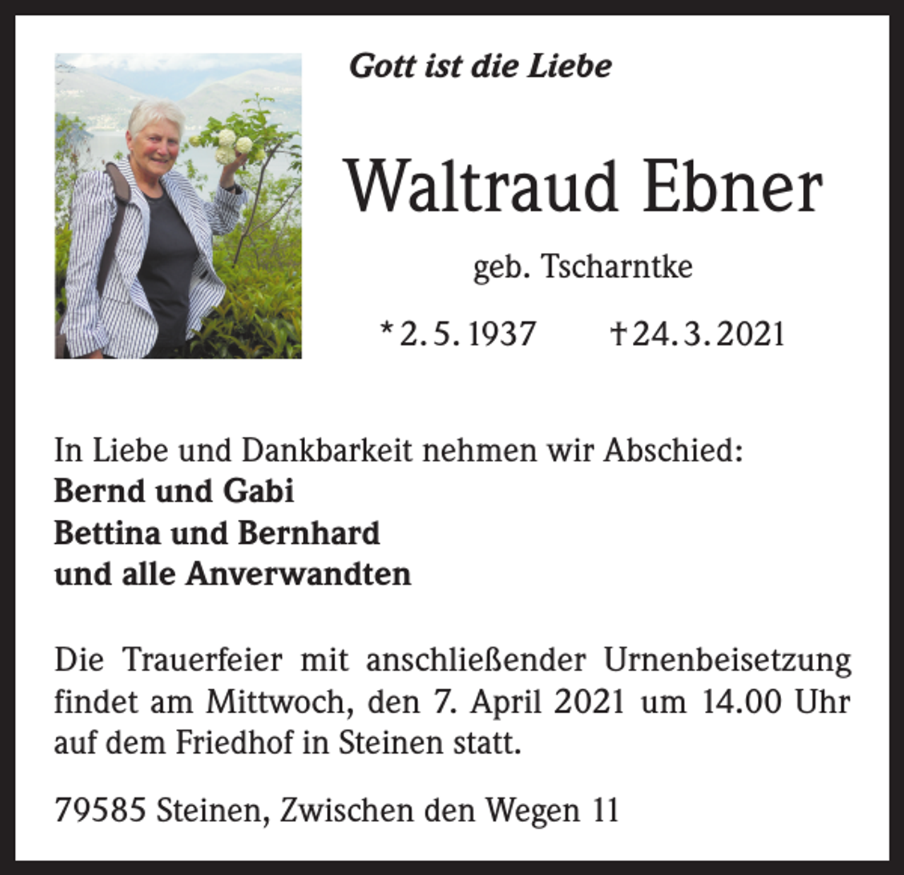 <p>Gott ist die Liebe</p><p>Waltraud Ebner<br />geb. Tscharntke<br />* 2. 5. 1937 † 24. 3. 2021<br />In Liebe und Dankbarkeit nehmen wir Abschied:<br />Bernd und Gabi<br />Bettina und Bernhard<br />und alle Anverwandten<br />Die Trauerfeier mit anschließender Urnenbeisetzung<br />findet am Mittwoch, den 7. April 2021 um 14.00 Uhr<br />auf dem Friedhof in Steinen statt.<br />79585 Steinen, Zwischen den Wegen 11</p>