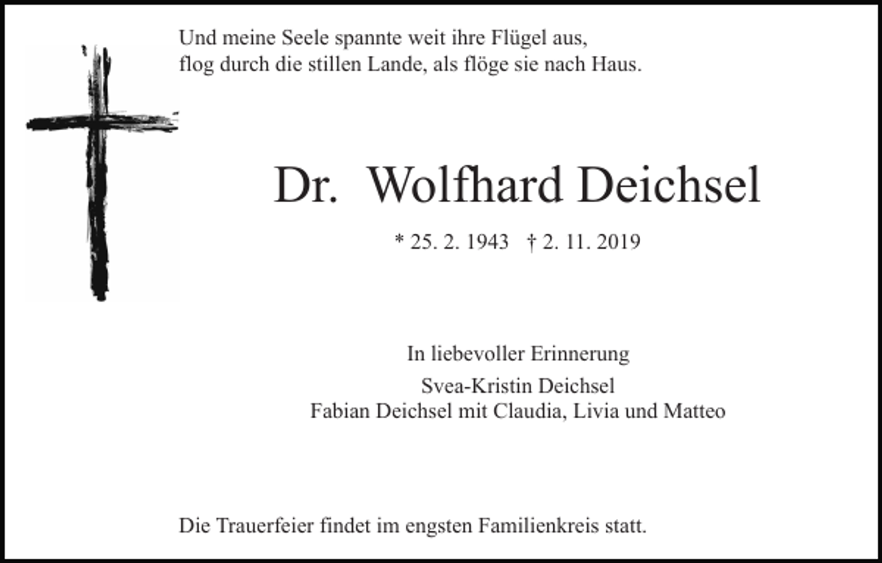 <p>Und meine Seele spannte weit ihre Flügel aus,<br />flog durch die stillen Lande, als flöge sie nach Haus.</p><p>Dr. Wolfhard Deichsel<br />* 25. 2. 1943 † 2. 11. 2019</p><p>In liebevoller Erinnerung<br />Svea-Kristin Deichsel<br />Fabian Deichsel mit Claudia, Livia und Matteo</p><p>Die Trauerfeier findet im engsten Familienkreis statt.</p>