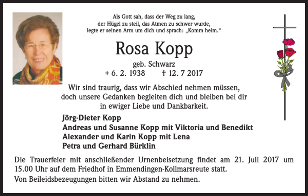 <p>Als Gott sah, dass der Weg zu lang,<br />der Hügel zu steil, das Atmen zu schwer wurde,<br />legte er seinen Arm um dich und sprach: „Komm heim.“</p><p>Rosa Kopp</p><p>geb. Schwarz<br />+ 6. 2. 1938 † 12. 7 2017<br />Wir sind traurig, dass wir Abschied nehmen müssen,<br />doch unsere Gedanken begleiten dich und bleiben bei dir<br />in ewiger Liebe und Dankbarkeit.<br />Jörg-Dieter Kopp<br />Andreas und Susanne Kopp mit Viktoria und Benedikt<br />Alexander und Karin Kopp mit Lena<br />Petra und Gerhard Bürklin<br />Die Trauerfeier mit anschließender Urnenbeisetzung findet am 21. Juli 2017 um<br />15.00 Uhr auf dem Friedhof in Emmendingen-Kollmarsreute statt.<br />Von Beileidsbezeugungen bitten wir Abstand zu nehmen.</p>