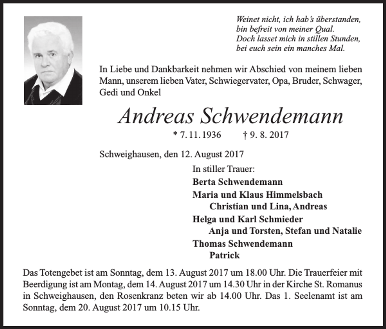 <p>Weinet nicht, ich hab’s überstanden,<br />bin befreit von meiner Qual.<br />Doch lasset mich in stillen Stunden,<br />bei euch sein ein manches Mal.</p><p>In Liebe und Dankbarkeit nehmen wir Abschied von meinem lieben<br />Mann, unserem lieben Vater, Schwiegervater, Opa, Bruder, Schwager,<br />Gedi und Onkel</p><p>Andreas Schwendemann<br />* 7. 11. 1936</p><p>† 9. 8. 2017</p><p>Schweighausen, den 12. August 2017<br />In stiller Trauer:<br />Berta Schwendemann<br />Maria und Klaus Himmelsbach<br />Christian und Lina, Andreas<br />Helga und Karl Schmieder<br />Anja und Torsten, Stefan und Natalie<br />Thomas Schwendemann<br />Patrick<br />Das Totengebet ist am Sonntag, dem 13. August 2017 um 18.00 Uhr. Die Trauerfeier mit<br />Beerdigung ist am Montag, dem 14. August 2017 um 14.30 Uhr in der Kirche St. Romanus<br />in Schweighausen, den Rosenkranz beten wir ab 14.00 Uhr. Das 1. Seelenamt ist am<br />Sonntag, dem 20. August 2017 um 10.15 Uhr.</p>