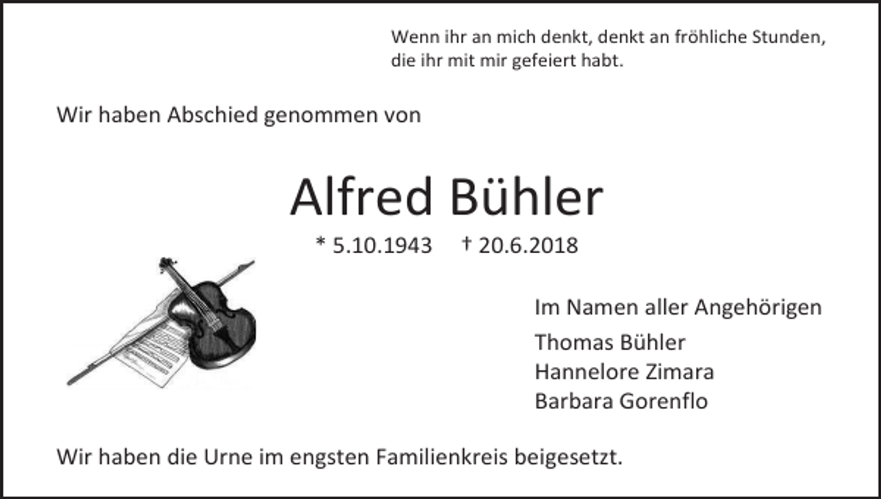 <p>Wenn ihr an mich denkt, denkt an fröhliche Stunden,<br />die ihr mit mir gefeiert habt.</p><p>Wir haben Abschied genommen von</p><p>Alfred Bühler<br />* 5.10.1943</p><p>† 20.6.2018<br />Im Namen aller Angehörigen<br />Thomas Bühler<br />Hannelore Zimara<br />Barbara Gorenflo</p><p>Wir haben die Urne im engsten Familienkreis beigesetzt.</p>