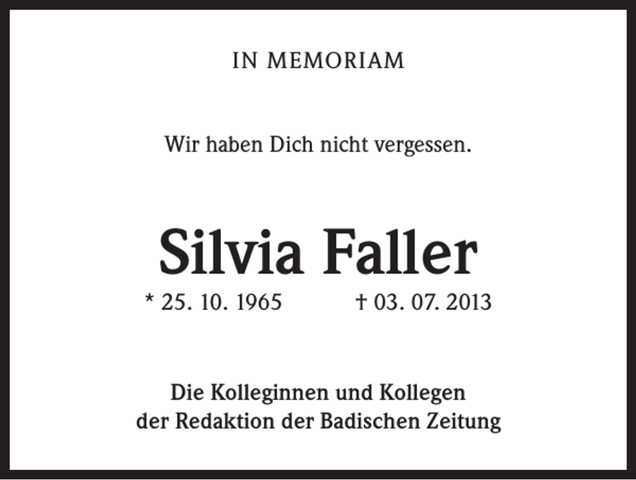 <p>IN MEMORIAM<br />Wir haben Dich nicht vergessen.</p><p>Silvia Faller</p><p>* 25. 10. 1965 † 03. 07. 2013</p><p>Die Kolleginnen und Kollegen<br />der Redaktion der Badischen Zeitung</p>