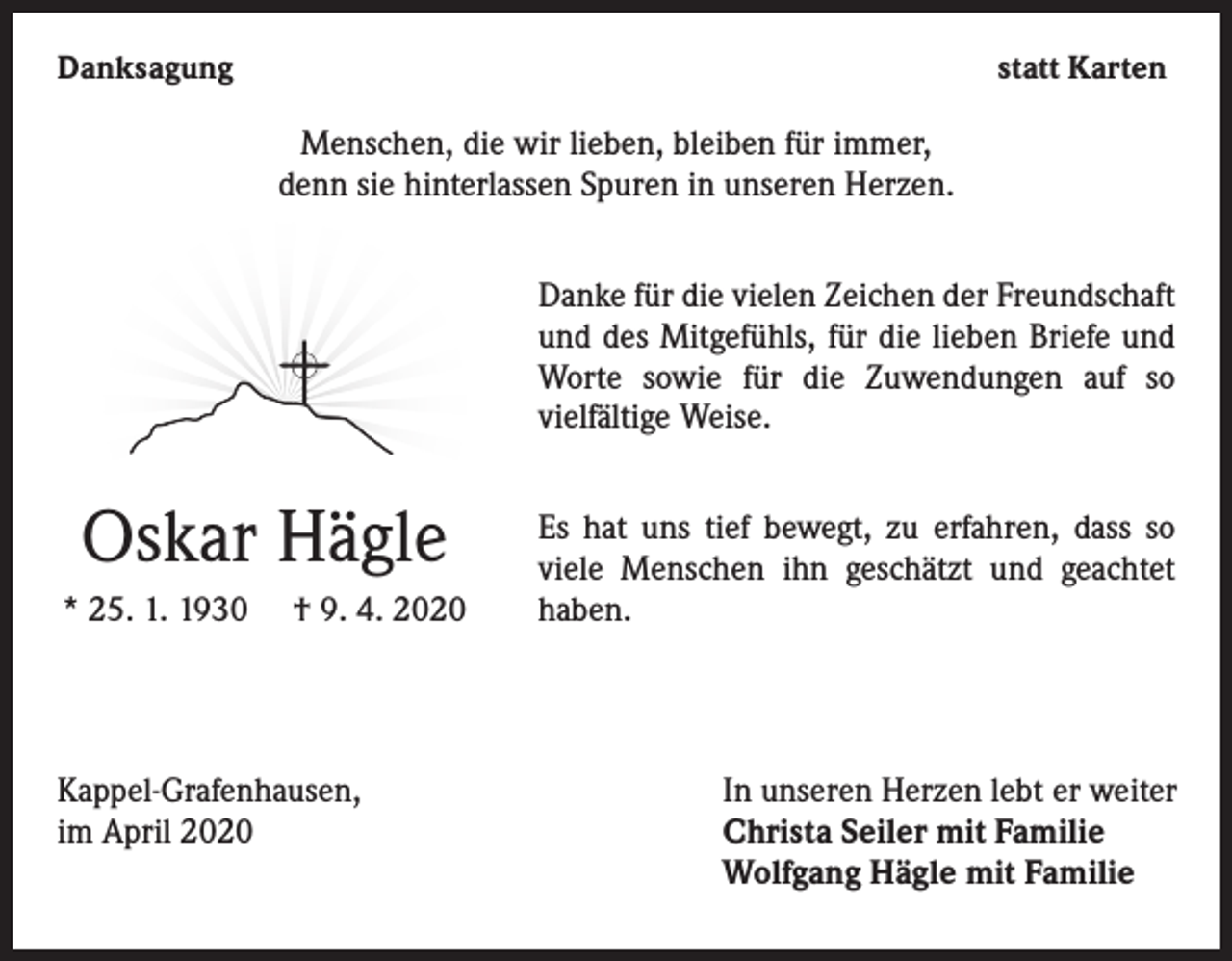 <p>Danksagung</p><p>statt Karten</p><p>Menschen, die wir lieben, bleiben für immer,<br />denn sie hinterlassen Spuren in unseren Herzen.<br />Danke für die vielen Zeichen der Freundschaft<br />und des Mitgefühls, für die lieben Briefe und<br />Worte sowie für die Zuwendungen auf so<br />vielfältige Weise.</p><p>Oskar Hägle<br />* 25. 1. 1930</p><p>† 9. 4. 2020</p><p>Kappel-Grafenhausen,<br />im April 2020</p><p>Es hat uns tief bewegt, zu erfahren, dass so<br />viele Menschen ihn geschätzt und geachtet<br />haben.</p><p>In unseren Herzen lebt er weiter<br />Christa Seiler mit Familie<br />Wolfgang Hägle mit Familie</p>