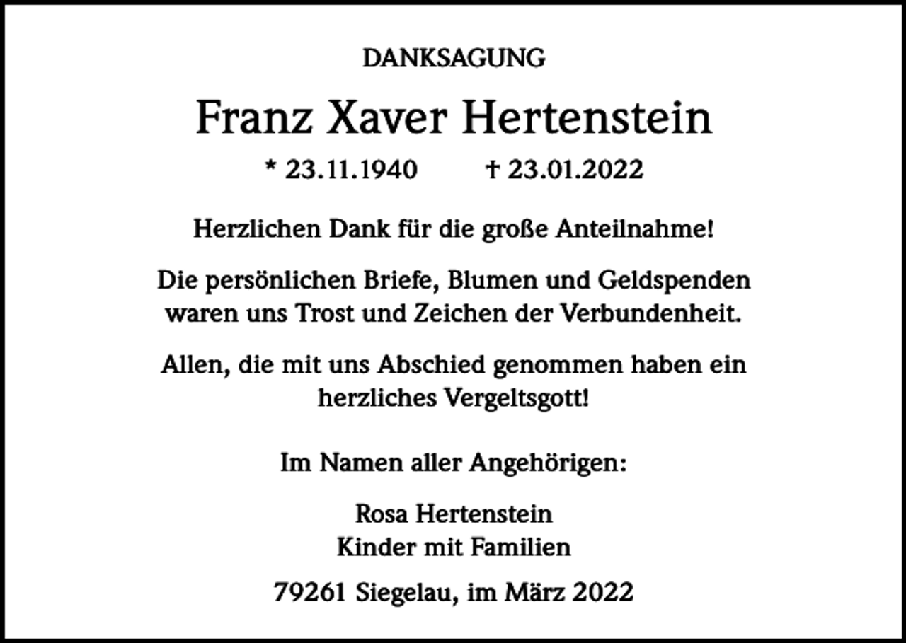<p>DANKSAGUNG</p><p>Franz Xaver Hertenstein<br />* 23.11.1940</p><p>† 23.01.2022</p><p>Herzlichen Dank für die große Anteilnahme!<br />Die persönlichen Briefe, Blumen und Geldspenden<br />waren uns Trost und Zeichen der Verbundenheit.<br />Allen, die mit uns Abschied genommen haben ein<br />herzliches Vergeltsgott!<br />Im Namen aller Angehörigen:<br />Rosa Hertenstein<br />Kinder mit Familien<br />79261 Siegelau, im März 2022</p>