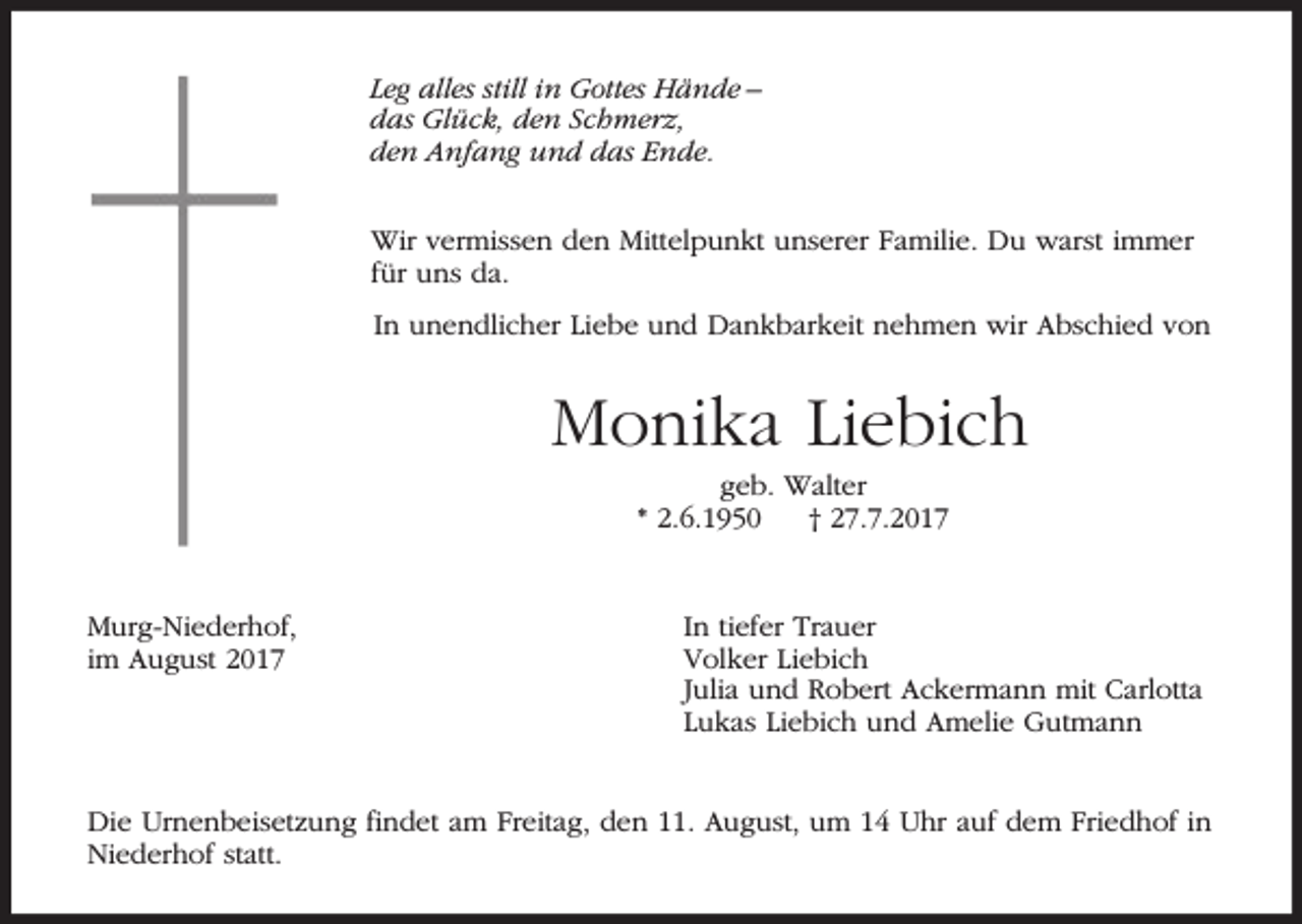 <p>Leg alles still in Gottes Hände –<br />das Glück, den Schmerz,<br />den Anfang und das Ende.<br />Wir vermissen den Mittelpunkt unserer Familie. Du warst immer<br />für uns da.<br />In unendlicher Liebe und Dankbarkeit nehmen wir Abschied von</p><p>Monika Liebich<br />geb. Walter<br />* 2.6.1950<br />† 27.7.2017</p><p>Murg-Niederhof,<br />im August 2017</p><p>In tiefer Trauer<br />Volker Liebich<br />Julia und Robert Ackermann mit Carlotta<br />Lukas Liebich und Amelie Gutmann</p><p>Die Urnenbeisetzung findet am Freitag, den 11. August, um 14 Uhr auf dem Friedhof in<br />Niederhof statt.</p>