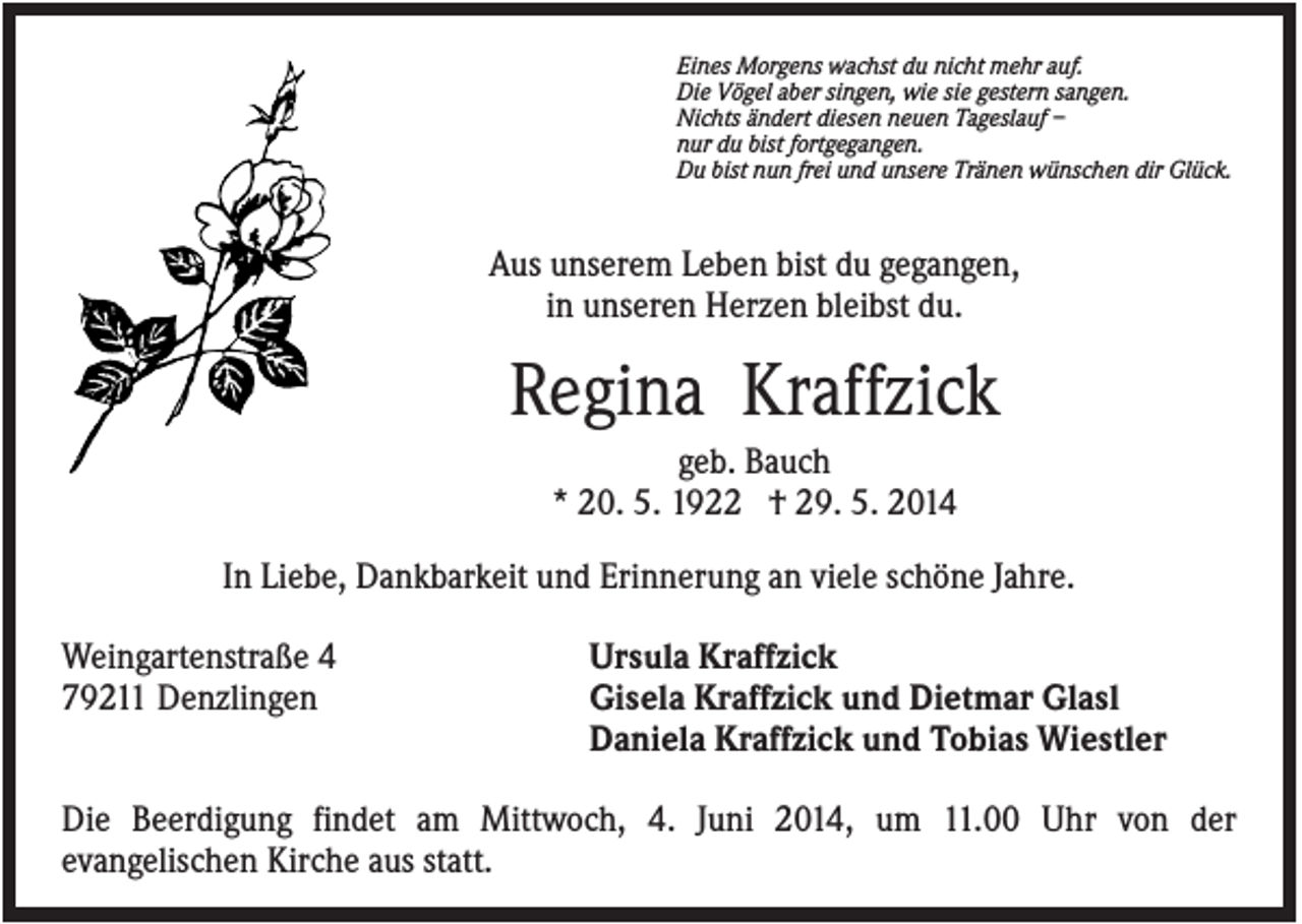 <p>Eines Morgens wachst du nicht mehr auf.<br />Die Vögel aber singen, wie sie gestern sangen.<br />Nichts ändert diesen neuen Tageslauf –<br />nur du bist fortgegangen.<br />Du bist nun frei und unsere Tränen wünschen dir Glück.</p><p>Aus unserem Leben bist du gegangen,<br />in unseren Herzen bleibst du.</p><p>Regina Kraffzick<br />geb. Bauch<br />* 20. 5. 1922 † 29. 5. 2014<br />In Liebe, Dankbarkeit und Erinnerung an viele schöne Jahre.<br />Weingartenstraße 4<br />79211 Denzlingen</p><p>Ursula Kraffzick<br />Gisela Kraffzick und Dietmar Glasl<br />Daniela Kraffzick und Tobias Wiestler</p><p>Die Beerdigung findet am Mittwoch, 4. Juni 2014, um 11.00 Uhr von der<br />evangelischen Kirche aus statt.</p>