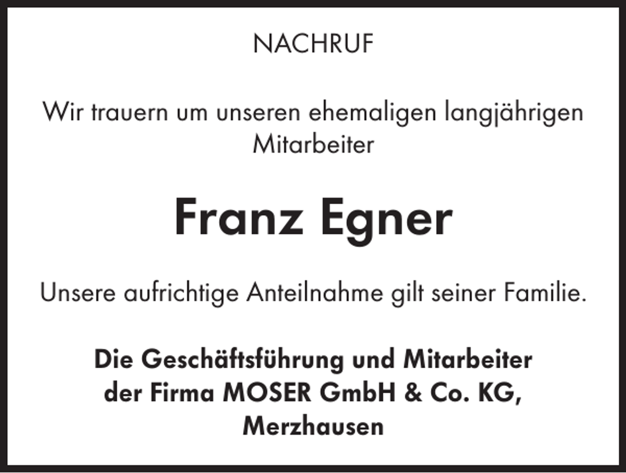 <p>NACHRUF<br />Wir trauern um unseren ehemaligen langjährigen<br />Mitarbeiter</p><p>Franz Egner<br />Unsere aufrichtige Anteilnahme gilt seiner Familie.<br />Die Geschäftsführung und Mitarbeiter<br />der Firma MOSER GmbH &amp; Co. KG,<br />Merzhausen</p>