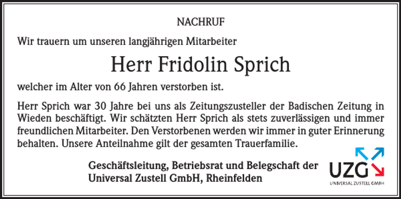 <p>NACHRUF<br />Wir trauern um unseren langjährigen Mitarbeiter</p><p>Herr Fridolin Sprich<br />welcher im Alter von 66 Jahren verstorben ist.<br />Herr Sprich war 30 Jahre bei uns als Zeitungszusteller der Badischen Zeitung in<br />Wieden beschäftigt. Wir schätzten Herr Sprich als stets zuverlässigen und immer<br />freundlichen Mitarbeiter. Den Verstorbenen werden wir immer in guter Erinnerung<br />behalten. Unsere Anteilnahme gilt der gesamten Trauerfamilie.<br />Geschäftsleitung, Betriebsrat und Belegschaft der<br />Universal Zustell GmbH, Rheinfelden</p>