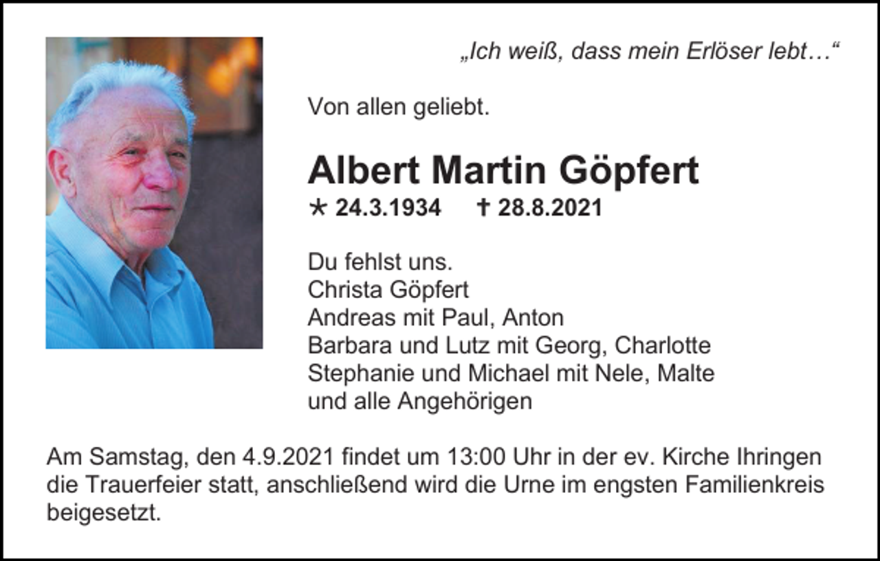 <p>„Ich weiß, dass mein Erlöser lebt…“<br />Von allen geliebt.</p><p>Albert Martin Göpfert<br /> 24.3.1934</p><p> 28.8.2021</p><p>Du fehlst uns.<br />Christa Göpfert<br />Andreas mit Paul, Anton<br />Barbara und Lutz mit Georg, Charlotte<br />Stephanie und Michael mit Nele, Malte<br />und alle Angehörigen<br />Am Samstag, den 4.9.2021 findet um 13:00 Uhr in der ev. Kirche Ihringen<br />die Trauerfeier statt, anschließend wird die Urne im engsten Familienkreis<br />beigesetzt.</p>