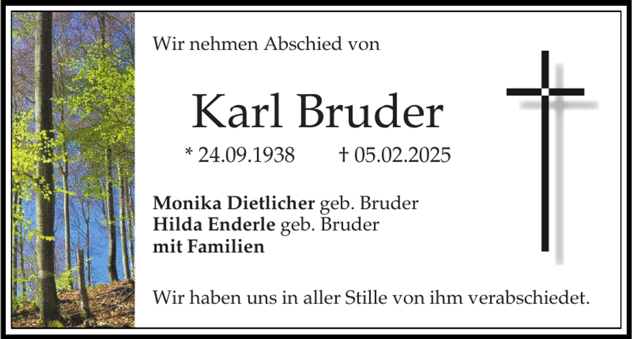 <p>Wir nehmen Abschied von</p><p>Karl Bruder<br />* 24.09.1938</p><p>† 05.02.2025</p><p>Monika Dietlicher geb. Bruder<br />Hilda Enderle geb. Bruder<br />mit Familien</p><p>Wir haben uns in aller Stille von ihm verabschiedet.</p>