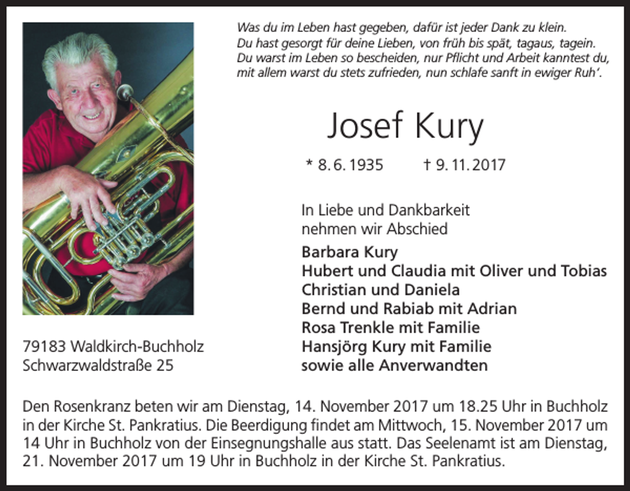 <p>Was du im Leben hast gegeben, dafür ist jeder Dank zu klein.<br />Du hast gesorgt für deine Lieben, von früh bis spät, tagaus, tagein.<br />Du warst im Leben so bescheiden, nur Pflicht und Arbeit kanntest du,<br />mit allem warst du stets zufrieden, nun schlafe sanft in ewiger Ruh‘.</p><p>Josef Kury<br />* 8. 6. 1935</p><p>79183 Waldkirch-Buchholz<br />Schwarzwaldstraße 25</p><p>† 9. 11. 2017</p><p>In Liebe und Dankbarkeit<br />nehmen wir Abschied<br />Barbara Kury<br />Hubert und Claudia mit Oliver und Tobias<br />Christian und Daniela<br />Bernd und Rabiab mit Adrian<br />Rosa Trenkle mit Familie<br />Hansjörg Kury mit Familie<br />sowie alle Anverwandten</p><p>Den Rosenkranz beten wir am Dienstag, 14. November 2017 um 18.25 Uhr in Buchholz<br />in der Kirche St. Pankratius. Die Beerdigung findet am Mittwoch, 15. November 2017 um<br />14 Uhr in Buchholz von der Einsegnungshalle aus statt. Das Seelenamt ist am Dienstag,<br />21. November 2017 um 19 Uhr in Buchholz in der Kirche St. Pankratius.</p>