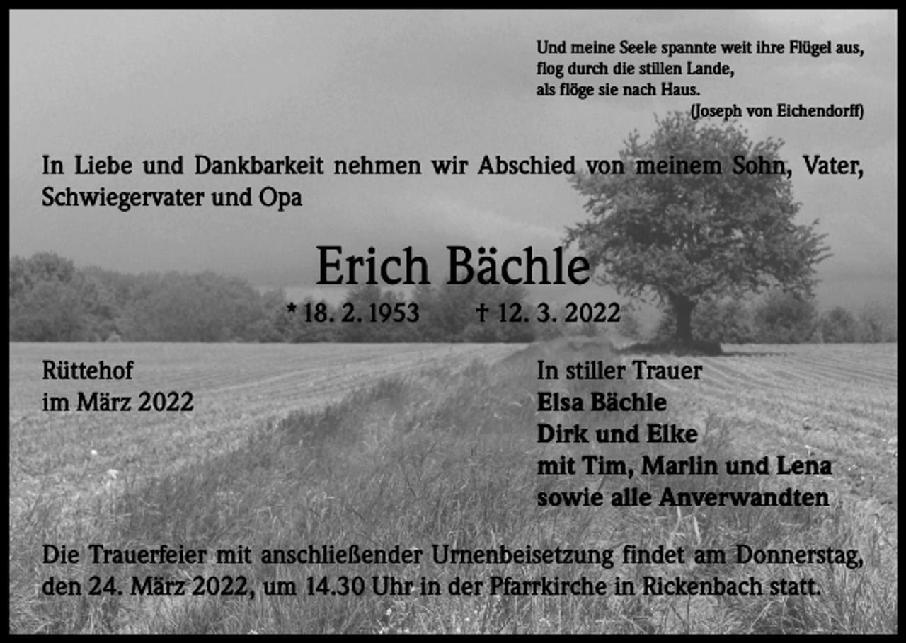 <p>Und meine Seele spannte weit ihre Flügel aus,<br />flog durch die stillen Lande,<br />als flöge sie nach Haus.</p><p>(Joseph von Eichendorff)</p><p>In Liebe und Dankbarkeit nehmen wir Abschied von meinem Sohn, Vater,<br />Schwiegervater und Opa</p><p>Erich Bächle</p><p>* 18. 2. 1953 † 12. 3. 2022<br />Rüttehof<br />In stiller Trauer<br />im März 2022 Elsa Bächle<br />Dirk und Elke<br />mit Tim, Marlin und Lena<br />sowie alle Anverwandten<br />Die Trauerfeier mit anschließender Urnenbeisetzung findet am Donnerstag,<br />den 24. März 2022, um 14.30 Uhr in der Pfarrkirche in Rickenbach statt.</p>
