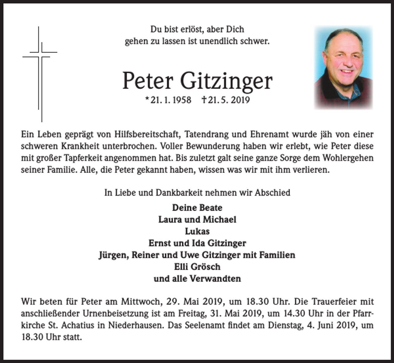 <p>Du bist erlöst, aber Dich<br />gehen zu lassen ist unendlich schwer.</p><p>Peter Gitzinger<br />* 21. 1. 1958</p><p>† 21. 5. 2019</p><p>Ein Leben geprägt von Hilfsbereitschaft, Tatendrang und Ehrenamt wurde jäh von einer<br />schweren Krankheit unterbrochen. Voller Bewunderung haben wir erlebt, wie Peter diese<br />mit großer Tapferkeit angenommen hat. Bis zuletzt galt seine ganze Sorge dem Wohlergehen<br />seiner Familie. Alle, die Peter gekannt haben, wissen was wir mit ihm verlieren.<br />In Liebe und Dankbarkeit nehmen wir Abschied<br />Deine Beate<br />Laura und Michael<br />Lukas<br />Ernst und Ida Gitzinger<br />Jürgen, Reiner und Uwe Gitzinger mit Familien<br />Elli Grösch<br />und alle Verwandten<br />Wir beten für Peter am Mittwoch, 29. Mai 2019, um 18.30 Uhr. Die Trauerfeier mit<br />anschließender Urnenbeisetzung ist am Freitag, 31. Mai 2019, um 14.30 Uhr in der Pfarrkirche St. Achatius in Niederhausen. Das Seelenamt findet am Dienstag, 4. Juni 2019, um<br />18.30 Uhr statt.</p>