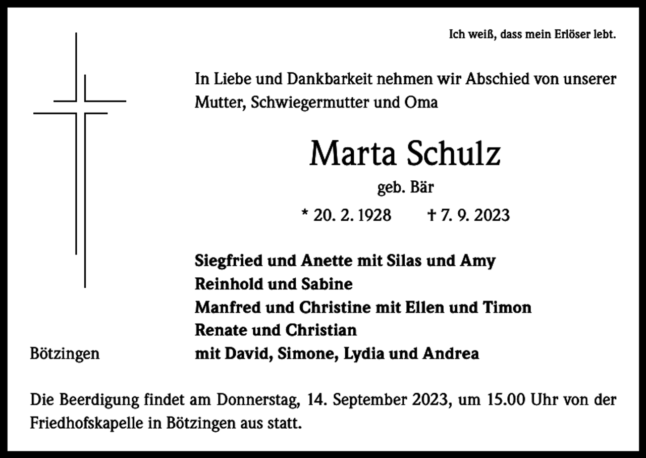 <p>Ich weiß, dass mein Erlöser lebt.</p><p>In Liebe und Dankbarkeit nehmen wir Abschied von unserer<br />Mutter, Schwiegermutter und Oma</p><p>Marta Schulz<br />geb. Bär<br />* 20. 2. 1928 † 7. 9. 2023</p><p>Bötzingen</p><p>Siegfried und Anette mit Silas und Amy<br />Reinhold und Sabine<br />Manfred und Christine mit Ellen und Timon<br />Renate und Christian<br />mit David, Simone, Lydia und Andrea</p><p>Die Beerdigung findet am Donnerstag, 14. September 2023, um 15.00 Uhr von der<br />Friedhofskapelle in Bötzingen aus statt.</p>