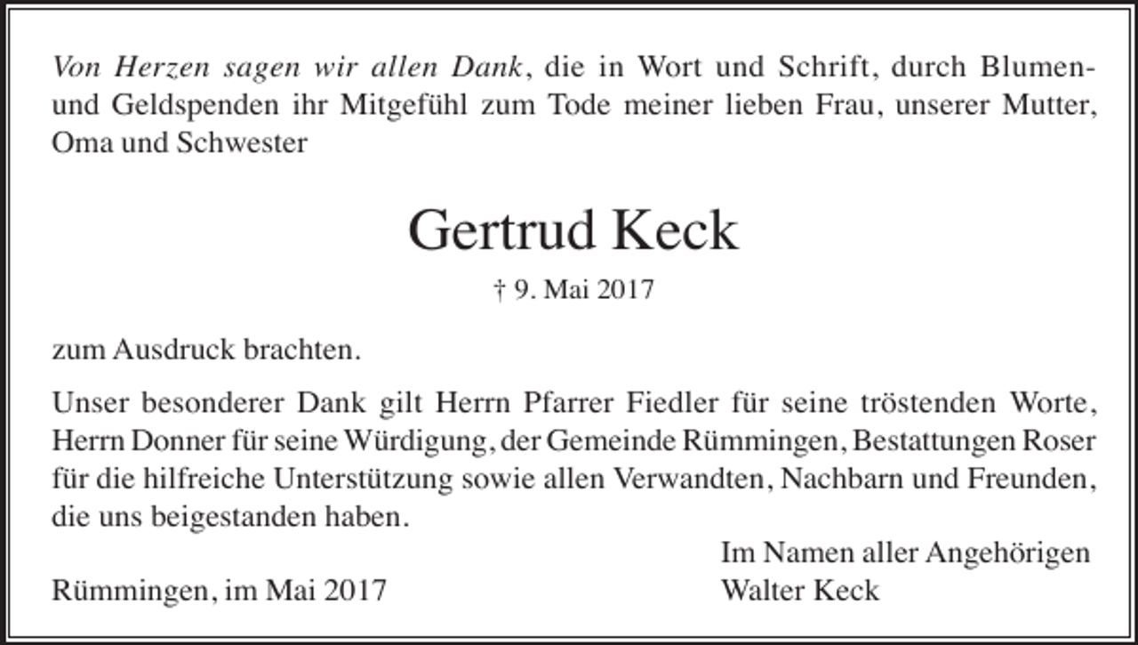 <p>Von Herzen sagen wir allen Dank, die in Wort und Schrift, durch Blumenund Geldspenden ihr Mitgefühl zum Tode meiner lieben Frau, unserer Mutter,<br />Oma und Schwester</p><p>Gertrud Keck<br />† 9. Mai 2017</p><p>zum Ausdruck brachten.<br />Unser besonderer Dank gilt Herrn Pfarrer Fiedler für seine tröstenden Worte,<br />Herrn Donner für seine Würdigung, der Gemeinde Rümmingen, Bestattungen Roser<br />für die hilfreiche Unterstützung sowie allen Verwandten, Nachbarn und Freunden,<br />die uns beigestanden haben.<br />Im Namen aller Angehörigen<br />Rümmingen, im Mai 2017<br />Walter Keck</p>