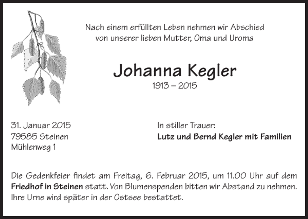 <p>Nach einem erfüllten Leben nehmen wir Abschied<br />von unserer lieben Mutter, Oma und Uroma</p><p>Johanna Kegler<br />1913 – 2015</p><p>31. Januar 2015<br />79585 Steinen<br />Mühlenweg 1</p><p>In stiller Trauer:<br />Lutz und Bernd Kegler mit Familien</p><p>Die Gedenkfeier findet am Freitag, 6. Februar 2015, um 11.00 Uhr auf dem<br />Friedhof in Steinen statt. Von Blumenspenden bitten wir Abstand zu nehmen.<br />Ihre Urne wird später in der Ostsee bestattet.</p>