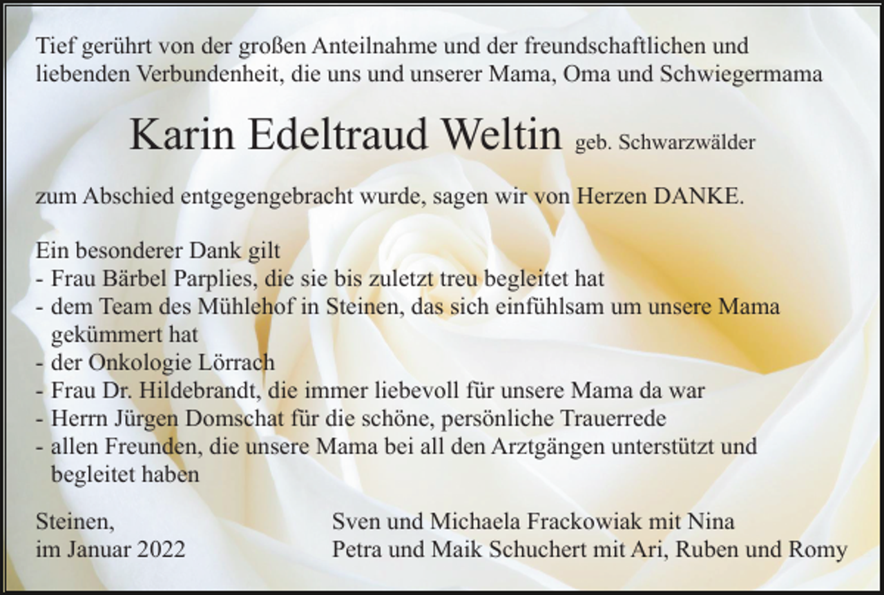 <p>Tief gerührt von der großen Anteilnahme und der freundschaftlichen und<br />liebenden Verbundenheit, die uns und unserer Mama, Oma und Schwiegermama</p><p>Karin Edeltraud Weltin geb. Schwarzwälder<br />zum Abschied entgegengebracht wurde, sagen wir von Herzen DANKE.<br />Ein besonderer Dank gilt<br />- Frau Bärbel Parplies, die sie bis zuletzt treu begleitet hat<br />- dem Team des Mühlehof in Steinen, das sich einfühlsam um unsere Mama<br />gekümmert hat<br />- der Onkologie Lörrach<br />- Frau Dr. Hildebrandt, die immer liebevoll für unsere Mama da war<br />- Herrn Jürgen Domschat für die schöne, persönliche Trauerrede<br />- allen Freunden, die unsere Mama bei all den Arztgängen unterstützt und<br />begleitet haben<br />Steinen,<br />im Januar 2022</p><p>Sven und Michaela Frackowiak mit Nina<br />Petra und Maik Schuchert mit Ari, Ruben und Romy</p>