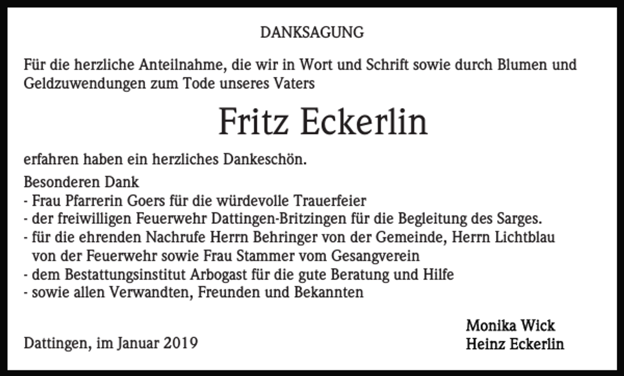 <p>DANKSAGUNG<br />Für die herzliche Anteilnahme, die wir in Wort und Schrift sowie durch Blumen und<br />Geldzuwendungen zum Tode unseres Vaters</p><p>Fritz Eckerlin<br />erfahren haben ein herzliches Dankeschön.<br />Besonderen Dank<br />- Frau Pfarrerin Goers für die würdevolle Trauerfeier<br />- der freiwilligen Feuerwehr Dattingen-Britzingen für die Begleitung des Sarges.<br />- für die ehrenden Nachrufe Herrn Behringer von der Gemeinde, Herrn Lichtblau<br />von der Feuerwehr sowie Frau Stammer vom Gesangverein<br />- dem Bestattungsinstitut Arbogast für die gute Beratung und Hilfe<br />- sowie allen Verwandten, Freunden und Bekannten<br />Dattingen, im Januar 2019</p>