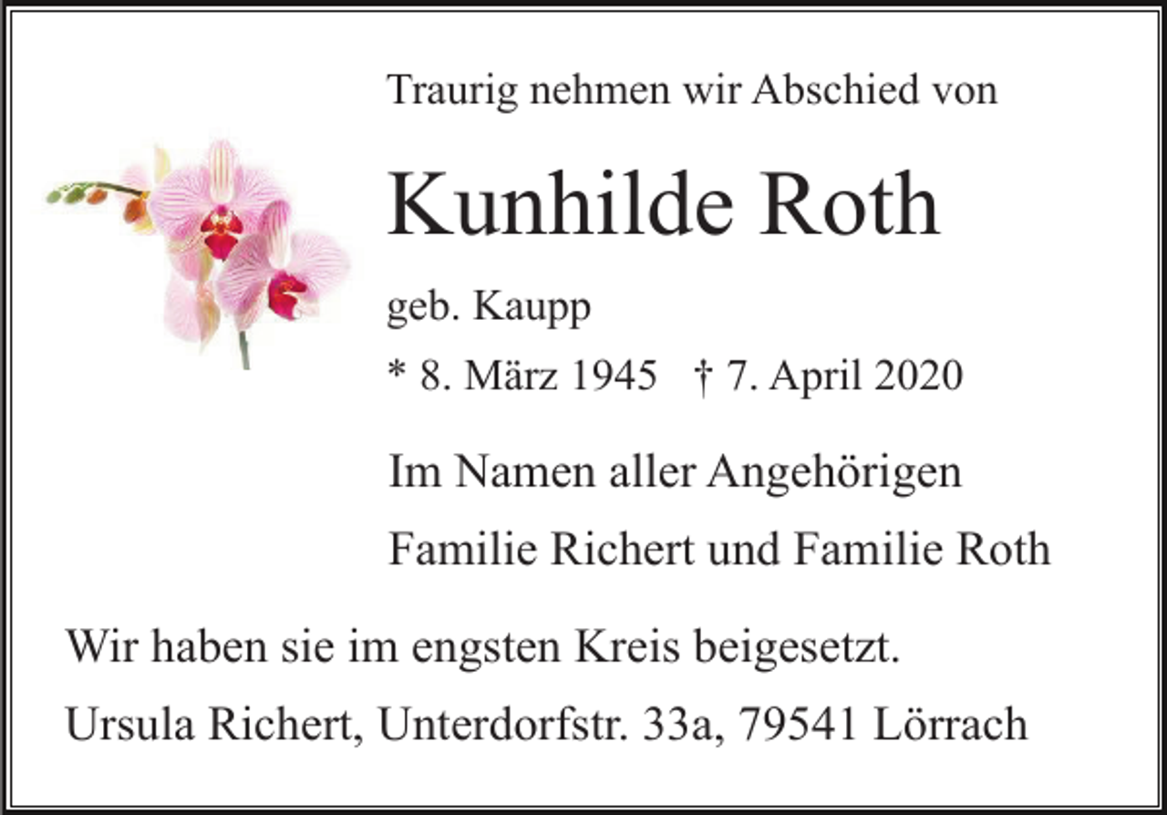 <p>Traurig nehmen wir Abschied von</p><p>Kunhilde Roth<br />geb. Kaupp<br />* 8. März 1945 † 7. April 2020</p><p>Im Namen aller Angehörigen<br />Familie Richert und Familie Roth<br />Wir haben sie im engsten Kreis beigesetzt.<br />Ursula Richert, Unterdorfstr. 33a, 79541 Lörrach</p>