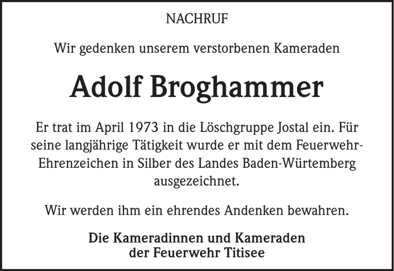 <p>NACHRUF<br />Wir gedenken unserem verstorbenen Kameraden</p><p>Adolf Broghammer<br />Er trat im April 1973 in die Löschgruppe Jostal ein. Für<br />seine langjährige Tätigkeit wurde er mit dem FeuerwehrEhrenzeichen in Silber des Landes Baden-Würtemberg<br />ausgezeichnet.<br />Wir werden ihm ein ehrendes Andenken bewahren.<br />Die Kameradinnen und Kameraden<br />der Feuerwehr Titisee</p>