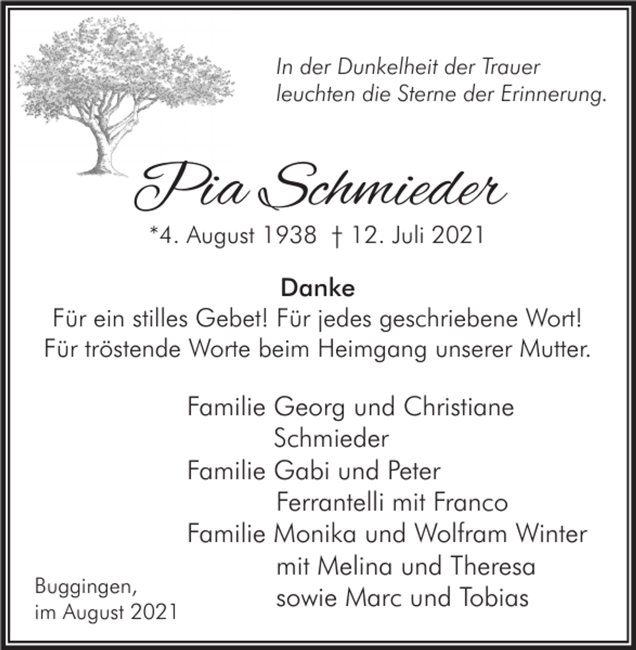 <p>In der Dunkelheit der Trauer<br />leuchten die Sterne der Erinnerung.</p><p>Pia Schmieder<br />*4. August 1938 † 12. Juli 2021</p><p>Danke<br />Für ein stilles Gebet! Für jedes geschriebene Wort!<br />Für tröstende Worte beim Heimgang unserer Mutter.</p><p>Familie Georg und Christiane<br />Schmieder<br />Familie Gabi und Peter<br />Ferrantelli mit Franco<br />Familie Monika und Wolfram Winter<br />mit Melina und Theresa<br />Buggingen,<br />sowie Marc und Tobias<br />im August 2021</p>