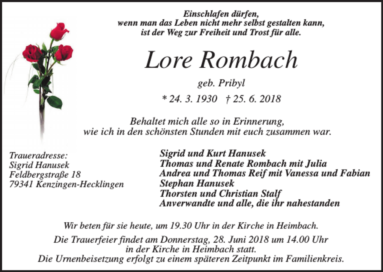 <p>Einschlafen dürfen,<br />wenn man das Leben nicht mehr selbst gestalten kann,<br />ist der Weg zur Freiheit und Trost für alle.</p><p>Lore Rombach<br />geb. Pribyl<br />* 24. 3. 1930 † 25. 6. 2018<br />Behaltet mich alle so in Erinnerung,<br />wie ich in den schönsten Stunden mit euch zusammen war.<br />Traueradresse:<br />Sigrid Hanusek<br />Feldbergstraße 18<br />79341 Kenzingen-Hecklingen</p><p>Sigrid und Kurt Hanusek<br />Thomas und Renate Rombach mit Julia<br />Andrea und Thomas Reif mit Vanessa und Fabian<br />Stephan Hanusek<br />Thorsten und Christian Stalf<br />Anverwandte und alle, die ihr nahestanden</p><p>Wir beten für sie heute, um 19.30 Uhr in der Kirche in Heimbach.</p><p>Die Trauerfeier findet am Donnerstag, 28. Juni 2018 um 14.00 Uhr<br />in der Kirche in Heimbach statt.<br />Die Urnenbeisetzung erfolgt zu einem späteren Zeitpunkt im Familienkreis.</p>