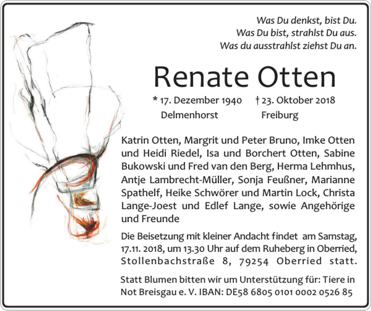<p>Was Du denkst, bist Du.<br />Was Du bist, strahlst Du aus.<br />Was du ausstrahlst ziehst Du an.</p><p>Renate Otten<br />* 17. Dezember 1940<br />Delmenhorst</p><p>† 23. Oktober 2018<br />Freiburg</p><p>Katrin Otten, Margrit und Peter Bruno, Imke Otten<br />und Heidi Riedel, Isa und Borchert Otten, Sabine<br />Bukowski und Fred van den Berg, Herma Lehmhus,<br />Antje Lambrecht-Müller, Sonja Feußner, Marianne<br />Spathelf, Heike Schwörer und Martin Lock, Christa<br />Lange-Joest und Edlef Lange, sowie Angehörige<br />und Freunde<br />Die Beisetzung mit kleiner Andacht findet am Samstag,<br />17.11. 2018, um 13.30 Uhr auf dem Ruheberg in Oberried,<br />Stollenbachstraße 8, 79254 Oberried statt.<br />Statt Blumen bitten wir um Unterstützung für: Tiere in<br />Not Breisgau e. V. IBAN: DE58 6805 0101 0002 0526 85</p>