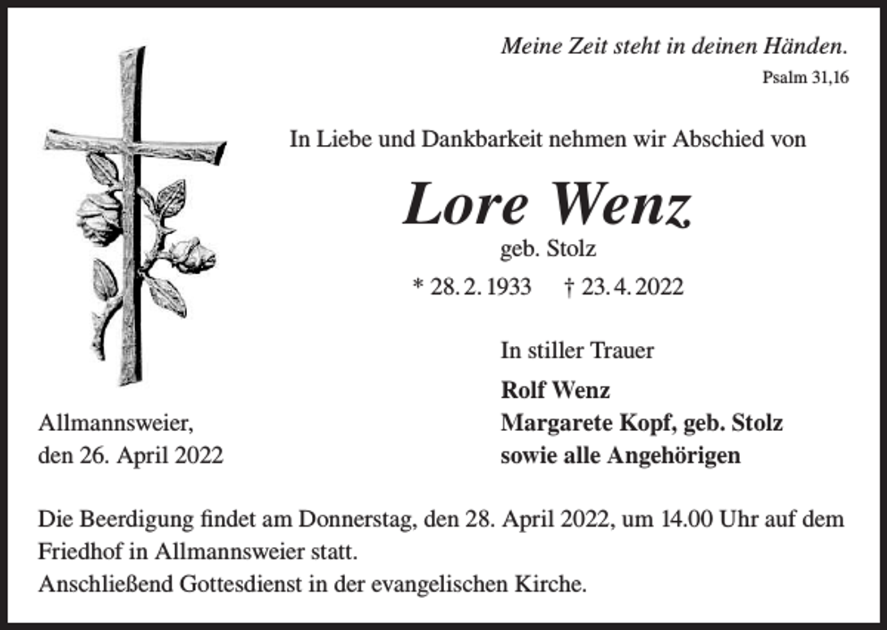 <p>Meine Zeit steht in deinen Händen.<br />Psalm 31,16</p><p>In Liebe und Dankbarkeit nehmen wir Abschied von</p><p>Lore Wenz<br />geb. Stolz</p><p>* 28. 2. 1933</p><p>† 23. 4. 2022</p><p>In stiller Trauer<br />Allmannsweier,<br />den 26. April 2022</p><p>Rolf Wenz<br />Margarete Kopf, geb. Stolz<br />sowie alle Angehörigen</p><p>Die Beerdigung findet am Donnerstag, den 28. April 2022, um 14.00 Uhr auf dem<br />Friedhof in Allmannsweier statt.<br />Anschließend Gottesdienst in der evangelischen Kirche.</p>