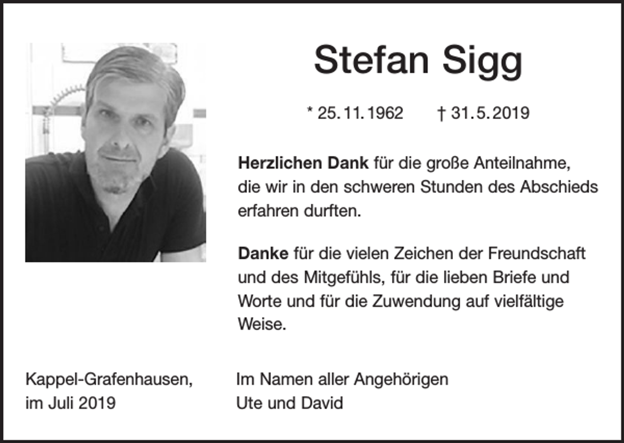 <p>Stefan Sigg<br />* 25. 11. 1962 † 31. 5. 2019<br />Herzlichen Dank für die große Anteilnahme,<br />die wir in den schweren Stunden des Abschieds<br />erfahren durften.<br />Danke für die vielen Zeichen der Freundschaft<br />und des Mitgefühls, für die lieben Briefe und<br />­Worte und für die Zuwendung auf vielfältige<br />Weise.<br />Kappel-Grafenhausen,<br />im Juli 2019</p><p>Im Namen aller Angehörigen<br />Ute und David</p>