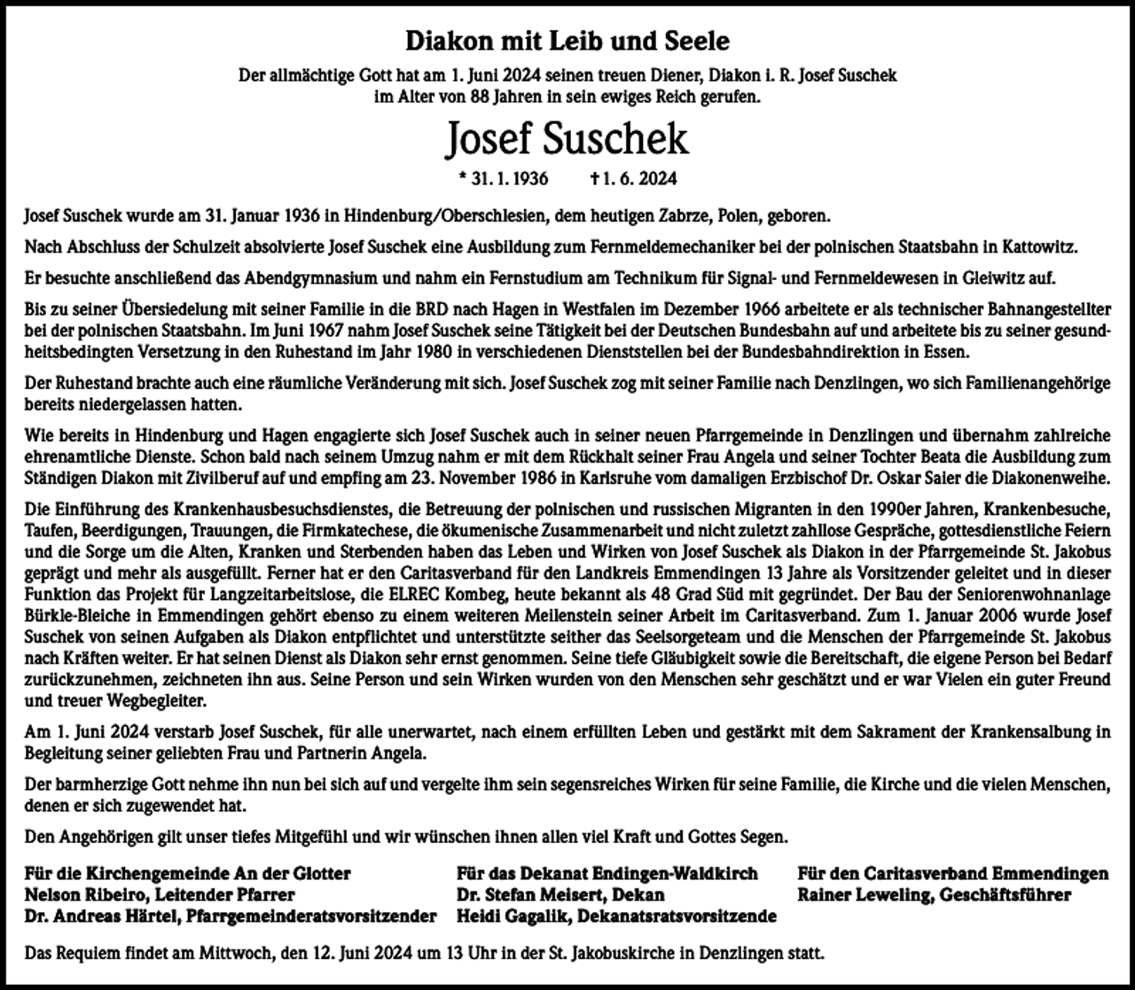 <p>Diakon mit Leib und Seele<br />Der allmächtige Gott hat am 1. Juni 2024 seinen treuen Diener, Diakon i. R. Josef Suschek<br />im Alter von 88 Jahren in sein ewiges Reich gerufen.</p><p>Josef Suschek<br />* 31. 1. 1936</p><p>† 1. 6. 2024</p><p>Josef Suschek wurde am 31. Januar 1936 in Hindenburg/Oberschlesien, dem heutigen Zabrze, Polen, geboren.<br />Nach Abschluss der Schulzeit absolvierte Josef Suschek eine Ausbildung zum Fernmeldemechaniker bei der polnischen Staatsbahn in Kattowitz.<br />Er besuchte anschließend das Abendgymnasium und nahm ein Fernstudium am Technikum für Signal- und Fernmeldewesen in Gleiwitz auf.<br />Bis zu seiner Übersiedelung mit seiner Familie in die BRD nach Hagen in Westfalen im Dezember 1966 arbeitete er als technischer Bahnangestellter<br />bei der polnischen Staatsbahn. Im Juni 1967 nahm Josef Suschek seine Tätigkeit bei der Deutschen Bundesbahn auf und arbeitete bis zu seiner gesundheitsbedingten Versetzung in den Ruhestand im Jahr 1980 in verschiedenen Dienststellen bei der Bundesbahndirektion in Essen.<br />Der Ruhestand brachte auch eine räumliche Veränderung mit sich. Josef Suschek zog mit seiner Familie nach Denzlingen, wo sich Familienangehörige<br />bereits niedergelassen hatten.<br />Wie bereits in Hindenburg und Hagen engagierte sich Josef Suschek auch in seiner neuen Pfarrgemeinde in Denzlingen und übernahm zahlreiche<br />ehrenamtliche Dienste. Schon bald nach seinem Umzug nahm er mit dem Rückhalt seiner Frau Angela und seiner Tochter Beata die Ausbildung zum<br />Ständigen Diakon mit Zivilberuf auf und empfing am 23. November 1986 in Karlsruhe vom damaligen Erzbischof Dr. Oskar Saier die Diakonenweihe.<br />Die Einführung des Krankenhausbesuchsdienstes, die Betreuung der polnischen und russischen Migranten in den 1990er Jahren, Krankenbesuche,<br />Taufen, Beerdigungen, Trauungen, die Firmkatechese, die ökumenische Zusammenarbeit und nicht zuletzt zahllose Gespräche, gottesdienstliche Feiern<br />und die Sorge um die Alten, Kranken und Sterbenden haben das Leben und Wirken von Josef Suschek als Diakon in der Pfarrgemeinde St. Jakobus<br />geprägt und mehr als ausgefüllt. Ferner hat er den Caritasverband für den Landkreis Emmendingen 13 Jahre als Vorsitzender geleitet und in dieser<br />Funktion das Projekt für Langzeitarbeitslose, die ELREC Kombeg, heute bekannt als 48 Grad Süd mit gegründet. Der Bau der Seniorenwohnanlage<br />Bürkle-Bleiche in Emmendingen gehört ebenso zu einem weiteren Meilenstein seiner Arbeit im Caritasverband. Zum 1. Januar 2006 wurde Josef<br />Suschek von seinen Aufgaben als Diakon entpflichtet und unterstützte seither das Seelsorgeteam und die Menschen der Pfarrgemeinde St. Jakobus<br />nach Kräften weiter. Er hat seinen Dienst als Diakon sehr ernst genommen. Seine tiefe Gläubigkeit sowie die Bereitschaft, die eigene Person bei Bedarf<br />zurückzunehmen, zeichneten ihn aus. Seine Person und sein Wirken wurden von den Menschen sehr geschätzt und er war Vielen ein guter Freund<br />und treuer Wegbegleiter.<br />Am 1. Juni 2024 verstarb Josef Suschek, für alle unerwartet, nach einem erfüllten Leben und gestärkt mit dem Sakrament der Krankensalbung in<br />Begleitung seiner geliebten Frau und Partnerin Angela.<br />Der barmherzige Gott nehme ihn nun bei sich auf und vergelte ihm sein segensreiches Wirken für seine Familie, die Kirche und die vielen Menschen,<br />denen er sich zugewendet hat.<br />Den Angehörigen gilt unser tiefes Mitgefühl und wir wünschen ihnen allen viel Kraft und Gottes Segen.<br />Für die Kirchengemeinde An der Glotter<br />Für das Dekanat Endingen-Waldkirch<br />Nelson Ribeiro, Leitender Pfarrer<br />Dr. Stefan Meisert, Dekan<br />Dr. Andreas Härtel, Pfarrgemeinderatsvorsitzender Heidi Gagalik, Dekanatsratsvorsitzende</p><p>Für den Caritasverband Emmendingen<br />Rainer Leweling, Geschäftsführer</p><p>Das Requiem findet am Mittwoch, den 12. Juni 2024 um 13 Uhr in der St. Jakobuskirche in Denzlingen statt.</p>
