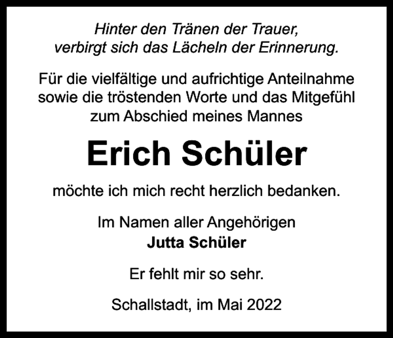 <p>Hinter den Tränen der Trauer,<br />verbirgt sich das Lächeln der Erinnerung.<br />Für die vielfältige und aufrichtige Anteilnahme<br />sowie die tröstenden Worte und das Mitgefühl<br />zum Abschied meines Mannes</p><p>Erich Schüler<br />möchte ich mich recht herzlich bedanken.<br />Im Namen aller Angehörigen<br />Jutta Schüler<br />Er fehlt mir so sehr.<br />Schallstadt, im Mai 2022</p>