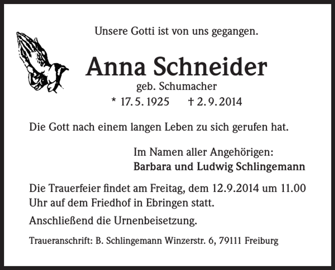 <p>Unsere Gotti ist von uns gegangen.</p><p>Anna Schneider<br />geb. Schumacher<br />* 17. 5. 1925 † 2. 9. 2014</p><p>Die Gott nach einem langen Leben zu sich gerufen hat.<br />Im Namen aller Angehörigen:<br />Barbara und Ludwig Schlingemann<br />Die Trauerfeier findet am Freitag, dem 12.9.2014 um 11.00<br />Uhr auf dem Friedhof in Ebringen statt.<br />Anschließend die Urnenbeisetzung.<br />Traueranschrift: B. Schlingemann Winzerstr. 6, 79111 Freiburg</p>